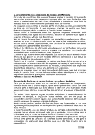 O aproveitamento do conhecimento de mercado em Marketing
Aproveitar as experiências dos concorrentes para analisar o mercado é interessante
para muitas empresas que conseguem enxergar além das suas limitações, pois
tratam o conhecimento de uma forma diferenciada e conquistam uma fatia de
mercado maior ao entenderem uma quantidade maior de variáveis
Ao pesquisar a concorrência a empresa ganha em muitos aspectos, principalmente
na área do conhecimento, já que consegue enxergar os pontos que foram
determinantes para o êxito ou não das ações das demais empresas.
Mesmo assim é interessante notar que algumas empresas deixam-se levar
exclusivamente pelas ações dos concorrentes, deixando de controlar suas ações e
seguindo ordens que vêm de fora da empresa.
Mas ao mesmo tempo existem empresas que aproveitam o conhecimento obtido,
analisam as suas condições e então criam as suas ações, adequadas à cultura,
missão, visão e valores organizacionais, com uma base de informações que estão
alinhadas com a personalidade da empresa.
Também é evidente que as referências utilizadas podem ser confundidas como uma
simples cópia, o que acontece quando a empresa que estuda um concorrente não
tem conhecimento e acha soluções ao invés de pensar.
O pensar é algo ausente em muitas empresas, que optam por deixar de lado o maior
diferencial que podem ter em um mercado altamente competitivo, e que cativa os
clientes, fidelizando-os ao longo dos anos.
Desta forma é possível compreender os motivos que levam todos os mercados a
contarem com um número reduzido de empresas em destaque, que ao longo dos
anos acompanharam o desenvolvimento do mercado, o crescimento das exigências
dos clientes e optaram por formar uma parceria com as pessoas.
Quando as empresas optam por aprender ao longo do tempo é mais fácil encontrar
a solução correta, fazer com que todos os colaboradores identifiquem a si próprios
naquilo que produzem e que façam o seu melhor diariamente.
Por Rafael Mauricio Menshhein

Segmentação de clientes e concorrência de mercado em Marketing
Para que as empresas atuem em um mercado é necessário ter planejamento,
conhecer muito bem o próprio negócio, quem será o público-alvo, contar com uma
estrutura para a distribuição que evite atrasos e lidar com uma diversidade muito
grande entre seus clientes, o que significa selecionar um grupo para então atendê-
lo.
Em muitos casos algumas regras impostas atrapalham o desenvolvimento de
produtos ou serviços, e prejudicam outros clientes, pois em um grupo de
consumidores sempre existem aqueles que jamais ficarão satisfeitos com qualquer
produto ou serviço de qualquer empresa do planeta.
Neste mesmo caminho existem clientes que devem ser dispensados, e que para
algumas organizações parece um ato impensado, quando na verdade é resultado de
muita reflexão.
O mais interessante é que ao adquirir produtos ou serviços, independentemente da
empresa, há um vínculo emocional, seja com a aquisição, com a marca, com a
indicação de amigos, com a tradição de família e inúmeros outros aspectos.
Então o caminho escolhido pelas empresas para oferecer seus produtos ou serviços
envolve uma gama de variáveis tão extensas quanto complexas, e isto gera a
necessidade de segmentar seus clientes, para que não haja prejuízo para os
consumidores.

                                                                           762
 