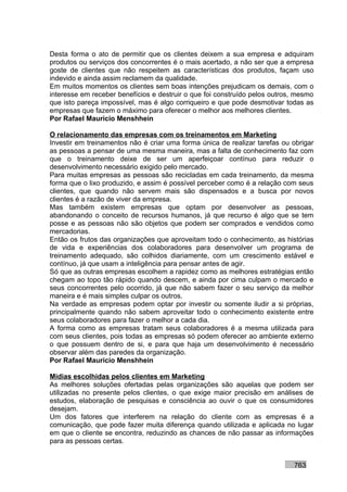 Desta forma o ato de permitir que os clientes deixem a sua empresa e adquiram
produtos ou serviços dos concorrentes é o mais acertado, a não ser que a empresa
goste de clientes que não respeitem as características dos produtos, façam uso
indevido e ainda assim reclamem da qualidade.
Em muitos momentos os clientes sem boas intenções prejudicam os demais, com o
interesse em receber benefícios e destruir o que foi construído pelos outros, mesmo
que isto pareça impossível, mas é algo corriqueiro e que pode desmotivar todas as
empresas que fazem o máximo para oferecer o melhor aos melhores clientes.
Por Rafael Mauricio Menshhein

O relacionamento das empresas com os treinamentos em Marketing
Investir em treinamentos não é criar uma forma única de realizar tarefas ou obrigar
as pessoas a pensar de uma mesma maneira, mas a falta de conhecimento faz com
que o treinamento deixe de ser um aperfeiçoar contínuo para reduzir o
desenvolvimento necessário exigido pelo mercado.
Para muitas empresas as pessoas são recicladas em cada treinamento, da mesma
forma que o lixo produzido, e assim é possível perceber como é a relação com seus
clientes, que quando não servem mais são dispensados e a busca por novos
clientes é a razão de viver da empresa.
Mas também existem empresas que optam por desenvolver as pessoas,
abandonando o conceito de recursos humanos, já que recurso é algo que se tem
posse e as pessoas não são objetos que podem ser comprados e vendidos como
mercadorias.
Então os frutos das organizações que aproveitam todo o conhecimento, as histórias
de vida e experiências dos colaboradores para desenvolver um programa de
treinamento adequado, são colhidos diariamente, com um crescimento estável e
contínuo, já que usam a inteligência para pensar antes de agir.
Só que as outras empresas escolhem a rapidez como as melhores estratégias então
chegam ao topo tão rápido quando descem, e ainda por cima culpam o mercado e
seus concorrentes pelo ocorrido, já que não sabem fazer o seu serviço da melhor
maneira e é mais simples culpar os outros.
Na verdade as empresas podem optar por investir ou somente iludir a si próprias,
principalmente quando não sabem aproveitar todo o conhecimento existente entre
seus colaboradores para fazer o melhor a cada dia.
A forma como as empresas tratam seus colaboradores é a mesma utilizada para
com seus clientes, pois todas as empresas só podem oferecer ao ambiente externo
o que possuem dentro de si, e para que haja um desenvolvimento é necessário
observar além das paredes da organização.
Por Rafael Mauricio Menshhein

Mídias escolhidas pelos clientes em Marketing
As melhores soluções ofertadas pelas organizações são aquelas que podem ser
utilizadas no presente pelos clientes, o que exige maior precisão em análises de
estudos, elaboração de pesquisas e consciência ao ouvir o que os consumidores
desejam.
Um dos fatores que interferem na relação do cliente com as empresas é a
comunicação, que pode fazer muita diferença quando utilizada e aplicada no lugar
em que o cliente se encontra, reduzindo as chances de não passar as informações
para as pessoas certas.


                                                                            763
 