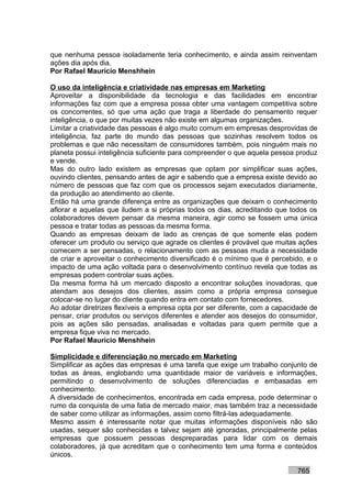 que nenhuma pessoa isoladamente teria conhecimento, e ainda assim reinventam
ações dia após dia.
Por Rafael Mauricio Menshhein

O uso da inteligência e criatividade nas empresas em Marketing
Aproveitar a disponibilidade da tecnologia e das facilidades em encontrar
informações faz com que a empresa possa obter uma vantagem competitiva sobre
os concorrentes, só que uma ação que traga a liberdade do pensamento requer
inteligência, o que por muitas vezes não existe em algumas organizações.
Limitar a criatividade das pessoas é algo muito comum em empresas desprovidas de
inteligência, faz parte do mundo das pessoas que sozinhas resolvem todos os
problemas e que não necessitam de consumidores também, pois ninguém mais no
planeta possui inteligência suficiente para compreender o que aquela pessoa produz
e vende.
Mas do outro lado existem as empresas que optam por simplificar suas ações,
ouvindo clientes, pensando antes de agir e sabendo que a empresa existe devido ao
número de pessoas que faz com que os processos sejam executados diariamente,
da produção ao atendimento ao cliente.
Então há uma grande diferença entre as organizações que deixam o conhecimento
aflorar e aquelas que iludem a si próprias todos os dias, acreditando que todos os
colaboradores devem pensar da mesma maneira, agir como se fossem uma única
pessoa e tratar todas as pessoas da mesma forma.
Quando as empresas deixam de lado as crenças de que somente elas podem
oferecer um produto ou serviço que agrade os clientes é provável que muitas ações
comecem a ser pensadas, o relacionamento com as pessoas muda a necessidade
de criar e aproveitar o conhecimento diversificado é o mínimo que é percebido, e o
impacto de uma ação voltada para o desenvolvimento contínuo revela que todas as
empresas podem controlar suas ações.
Da mesma forma há um mercado disposto a encontrar soluções inovadoras, que
atendam aos desejos dos clientes, assim como a própria empresa consegue
colocar-se no lugar do cliente quando entra em contato com fornecedores.
Ao adotar diretrizes flexíveis a empresa opta por ser diferente, com a capacidade de
pensar, criar produtos ou serviços diferentes e atender aos desejos do consumidor,
pois as ações são pensadas, analisadas e voltadas para quem permite que a
empresa fique viva no mercado.
Por Rafael Mauricio Menshhein

Simplicidade e diferenciação no mercado em Marketing
Simplificar as ações das empresas é uma tarefa que exige um trabalho conjunto de
todas as áreas, englobando uma quantidade maior de variáveis e informações,
permitindo o desenvolvimento de soluções diferenciadas e embasadas em
conhecimento.
A diversidade de conhecimentos, encontrada em cada empresa, pode determinar o
rumo da conquista de uma fatia de mercado maior, mas também traz a necessidade
de saber como utilizar as informações, assim como filtrá-las adequadamente.
Mesmo assim é interessante notar que muitas informações disponíveis não são
usadas, sequer são conhecidas e talvez sejam até ignoradas, principalmente pelas
empresas que possuem pessoas despreparadas para lidar com os demais
colaboradores, já que acreditam que o conhecimento tem uma forma e conteúdos
únicos.

                                                                             765
 