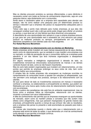 Mas os clientes procuram produtos ou serviços diferenciados, e para ofertá-los é
necessário contar com todas as formas de conhecimento disponíveis, seja em uma
pesquisa interna, seja diretamente com o consumidor.
Ainda assim é necessário saber se a empresa terá capacidade para atender aos
desejos, não há como realizar uma pesquisa para um determinado produto ou
serviço e descobrir que a empresa não possui os equipamentos adequados para a
produção.
Talvez este seja o ponto mais delicado para muitas empresas, já que elas não
conseguem analisar quem são e até que ponto pode chegar para ofertar um produto
ou serviço, e que deve ser um dos fatores que deve direcionar uma pesquisa.
A descoberta de uma oportunidade nem sempre é o que a própria empresa procura,
já que para ser uma oportunidade real é necessário ter uma estrutura que possa
produzir os melhores produtos ou serviços, principalmente em um mercado
altamente competitivo e com clientes cada vez mais exigentes.
Por Rafael Mauricio Menshhein

Visão e inteligência no relacionamento com os clientes em Marketing
Muitas empresas ainda investem em suas marcas esquecendo-se de seus clientes,
assim como do relacionamento, que na verdade é o que mantém uma empresa viva
no mercado, e a falta de percepção de que o consumidor define se a empresa pode
atendê-lo é um dos fatores que leva inúmeras organizações a desaparecer
diariamente.
Em alguns mercados a inteligência organizacional é deixada de lado, os
investimentos tornaram-se direcionados exclusivamente às marcas e as demais
variáveis ficaram de lado, como se não fossem importantes.
Mas do outro lado existem organizações que investem em relacionamentos, um dos
pontos que permite às empresas prolongar os seus ciclos de vida, bem como
atender melhor aos consumidores.
O simples fato de muitas empresas não enxergarem as mudanças ocorridas no
comportamento do consumidor levam a apostar em soluções já ultrapassadas, que
não permitem uma evolução dos produtos, serviços e do relacionamento com os
clientes.
Só que para deixar de lado os investimentos exclusivos em marcas é necessário
conhecer a empresa, os colaboradores e principalmente os clientes, que podem ser
fidelizados por uma marca após muitos anos de relacionamento realmente humano
com as empresas.
Então a quebra dos paradigmas não está fora do ambiente organizacional, mas na
forma como a empresa utiliza as informações, relaciona-se com os clientes,
iniciando o processo com seus colaboradores.
A falta de conhecimento não permite que as empresas enxerguem as oportunidades
de mercado, assim como as mantém presas a conceitos que não surtem mais
efeitos como antigamente, mas que parecem impregnados na grande maioria das
empresas, principalmente quando a crença de que arriscar não vale os resultados,
pois a empresa não pensa no presente e está acorrentada ao passado para toda a
eternidade.
As marcas são importantes quando o cliente sabe que o relacionamento com a
empresa está acima de todas as ações, o que demonstra um nível de conhecimento
muito elevado e que permite a inovação contínua.
Por Rafael Mauricio Menshhein


                                                                          766
 
