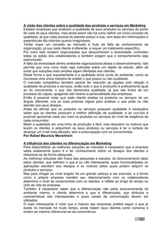 A visão dos clientes sobre a qualidade dos produtos e serviços em Marketing
Existem empresas que analisam a qualidade de seus produtos ou serviços do ponto
de vista de seus clientes, mas ainda assim não há como definir um único conceito de
qualidade, já que cada pessoa do planeta possui a sua, com base em informações e
experiências tão distintas quanto imagináveis.
Tentar impor um conceito ao mercado é fruto da falta de conhecimento da
organização, já que cada cliente é diferente, e requer um tratamento específico.
Por outro lado existem organizações que desconhecem a diversidade, controlam
todas as ações dos colaboradores e também exigem que o comportamento seja
padronizado.
A falta da diversidade dentro ambiente organizacional atrasa o desenvolvimento, não
permite que uma nova visão seja colocada sobre um objeto de estudo, além de
evitar que soluções mais simples sejam ofertadas aos clientes.
Desta forma o que supostamente é a qualidade toma conta do ambiente, como se
houvesse uma única maneira de avaliar o que possui ou não qualidade.
O mercado competitivo também parece ter reduzido as opções com relação à
qualidade de produtos e serviços, então tudo o que é produzido é praticamente igual
ao do concorrente, o que não demonstra qualidade, já que são frutos de um
processo de cópias, apagando até mesmo a personalidade das empresas.
Então é possível notar que cada cliente analisa os produtos ou serviços de um
ângulo diferente, cria as suas próprias regras para analisar o que pode ou não
atender aos seus desejos.
Antes de afirmar que os produtos ou serviços possuem qualidade é necessário
saber que os clientes possuem a melhor definição de qualidade, e ao ouvi-los é
possível aproximar cada vez mais os produtos ou serviços do nível de exigência de
cada consumidor.
Medir a qualidade em uma linha de produção é fácil, mas descobrir os motivos que
levam os clientes a adquirirem os seus produtos ou serviços é ter a certeza de
alcançar um nível mais elevado, sem a preocupação com os concorrentes.
Por Rafael Mauricio Menshhein

A influência dos clientes na diferenciação em Marketing
Para disponibilizar as melhores soluções ao mercado é necessário que a empresa
saiba exatamente quem é e ter conhecimento sobre os desejos dos clientes e
relacionar-se da forma adequada.
As melhores soluções são frutos das pesquisas e estudos, do direcionamento dado
pelos clientes, que definem o que é ou não interessante, quais funcionalidades ou
aplicações atendem aos desejos e os motivos pelos quais podem adquirir os
produtos e serviços.
Mas para chegar ao nível exigido há um grande esforço a ser exercido, e a forma
como a própria empresa mantém seu relacionamento com os colaboradores
determina o nível de compromisso com os clientes, e reflete ao longo do tempo no
ciclo de vida da empresa.
Também é necessário saber que a diferenciação não parte exclusivamente do
ambiente interno, o cliente determina o que é diferenciado, que atributos e
características são interessantes e quais canais de comunicação devem ser
utilizados.
O mais interessante é notar que a maioria das empresas prefere seguir o que já
existe no mercado há muito tempo, ainda tratam seus clientes como números e
evitam ao máximo diferenciar-se da concorrência.

                                                                            767
 