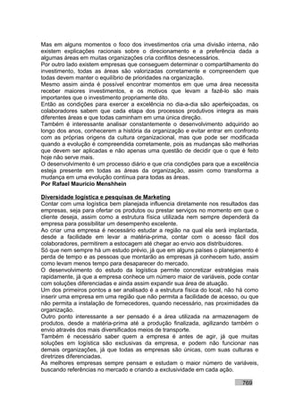 Mas em alguns momentos o foco dos investimentos cria uma divisão interna, não
existem explicações racionais sobre o direcionamento e a preferência dada a
algumas áreas em muitas organizações cria conflitos desnecessários.
Por outro lado existem empresas que conseguem determinar o compartilhamento do
investimento, todas as áreas são valorizadas corretamente e compreendem que
todas devem manter o equilíbrio de prioridades na organização.
Mesmo assim ainda é possível encontrar momentos em que uma área necessita
receber maiores investimentos, e os motivos que levam a fazê-lo são mais
importantes que o investimento propriamente dito.
Então as condições para exercer a excelência no dia-a-dia são aperfeiçoadas, os
colaboradores sabem que cada etapa dos processos produtivos integra as mais
diferentes áreas e que todas caminham em uma única direção.
Também é interessante analisar constantemente o desenvolvimento adquirido ao
longo dos anos, conhecerem a história da organização e evitar entrar em confronto
com as próprias origens da cultura organizacional, mas que pode ser modificada
quando a evolução é compreendida corretamente, pois as mudanças são melhorias
que devem ser aplicadas e não apenas uma questão de decidir que o que é feito
hoje não serve mais.
O desenvolvimento é um processo diário e que cria condições para que a excelência
esteja presente em todas as áreas da organização, assim como transforma a
mudança em uma evolução contínua para todas as áreas.
Por Rafael Mauricio Menshhein

Diversidade logística e pesquisas de Marketing
Contar com uma logística bem planejada influencia diretamente nos resultados das
empresas, seja para ofertar os produtos ou prestar serviços no momento em que o
cliente deseja, assim como a estrutura física utilizada nem sempre dependerá da
empresa para possibilitar um desempenho excelente.
Ao criar uma empresa é necessário estudar a região na qual ela será implantada,
desde a facilidade em levar a matéria-prima, contar com o acesso fácil dos
colaboradores, permitirem a estocagem até chegar ao envio aos distribuidores.
Só que nem sempre há um estudo prévio, já que em alguns países o planejamento é
perda de tempo e as pessoas que montarão as empresas já conhecem tudo, assim
como levam menos tempo para desaparecer do mercado.
O desenvolvimento do estudo da logística permite concretizar estratégias mais
rapidamente, já que a empresa conhece um número maior de variáveis, pode contar
com soluções diferenciadas e ainda assim expandir sua área de atuação.
Um dos primeiros pontos a ser analisado é a estrutura física do local, não há como
inserir uma empresa em uma região que não permita a facilidade de acesso, ou que
não permita a instalação de fornecedores, quando necessário, nas proximidades da
organização.
Outro ponto interessante a ser pensado é a área utilizada na armazenagem de
produtos, desde a matéria-prima até a produção finalizada, agilizando também o
envio através dos mais diversificados meios de transporte.
Também é necessário saber quem a empresa é antes de agir, já que muitas
soluções em logística são exclusivas da empresa, e podem não funcionar nas
demais organizações, já que todas as empresas são únicas, com suas culturas e
diretrizes diferenciadas.
As melhores empresas sempre pensam e estudam o maior número de variáveis,
buscando referências no mercado e criando a exclusividade em cada ação.

                                                                           769
 