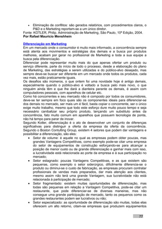•   Eliminação de conflitos: são gerados relatórios, com procedimentos claros, o
       P&D e o Marketing reportam-se a um único diretor.
Fonte: KOTLER, Philip. Administração de Marketing, São Paulo, 10ª Edição, 2004.
Por Rafael Mauricio Menshhein

Diferenciação em Marketing
Em um mercado onde o consumidor é muito mais informado, a concorrência sempre
está atenta aos movimentos e estratégias dos demais e a busca por produtos
melhores, acabam por gerar no profissional de Marketing e toda a sua equipe a
busca pela diferenciação.
Diferenciar pode representar muito mais do que apenas ofertar um produto ou
serviço diferente, parte do início de todo o processo, desde a elaboração do plano
de Marketing, das estratégias a serem utilizadas e do público-alvo desejado, mas
sempre deve-se buscar ser diferente em um mercado onde todos os produtos, cada
vez mais, estão praticamente iguais.
Os desafios são inúmeros, o que ontem foi uma novidade hoje é antigo demais,
especialmente quando o público-alvo é voltado a busca pelo mais novo, o que
ninguém ainda têm e que lhe dará a dianteira perante os demais, é assim com
computadores pessoais, com aparelhos de celular etc.
Como há concorrentes e seu mercado não é composto por todos os consumidores,
deve-se ter sempre em foco quais são os componentes ideais para diferenciar-se
dos demais no mercado, ser mais um é fácil, basta copiar o concorrente, ser o único
exige muito trabalho, mesmo que todo este esforço dure muito pouco tempo e seja
necessário canibalizar seu próprio produto, lançando um substituto antes da
concorrência, fato muito comum em aparelhos que possuem tecnologia de ponta,
não há tempo para parar de inovar.
Segundo Kotler, diferenciação é o ato de desenvolver um conjunto de diferenças
significativas para distinguir a oferta da empresa da oferta da concorrência.
Segundo o Boston Contulting Group, existem 4 setores que podem dar vantagens e
possibilitar a diferenciação, são eles:
    • Setor de volume: é aquele no qual as empresas podem obter poucas, mas
        grandes Vantagens Competitivas, como exemplo pode-se citar uma empresa
        do setor de equipamentos de construção esforçando-se para alcançar a
        posição de menor custo ou de grande diferenciação e ganhar mais com isso,
        a lucratividade está relacionada ao porte da empresa e à sua participação no
        mercado;
    • Setor estagnado: poucas Vantagens Competitivas, e as que existem são
        pequenas, como exemplo o setor siderúrgico, dificilmente diferencia-se o
        produto ou diminui-se o custo de fabricação, as empresas procuram contratar
        profissionais de vendas mais preparados, dar mais atenção aos clientes,
        mesmo assim não terá uma grande Vantagem, sua lucratividade não está
        relacionada à participação de mercado;
    • Setor fragmentado: existem muitas oportunidades de diferenciação, mas
        todas são pequenas em relação a Vantagem Competitiva, pode-se citar um
        restaurante, que pode diferenciar-se de diversas maneiras, mas não
        consegue uma grande participação de mercado, tanto os pequenos como os
        grandes restaurantes podem ser lucrativos ou não;
    • Setor especializado: as oportunidade de diferenciação são muitas, todas elas
        oferecem um alto retorno, citam-se empresas que produzem equipamentos


                                                                              77
 