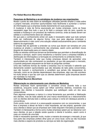 Por Rafael Mauricio Menshhein

Pesquisas de Marketing e as estratégias de mudança nas organizações
Mudar o ponto de vista sobre as estratégias utilizadas permite ampliar a visão sobre
o próprio mercado, encontrar oportunidades mais facilmente e aumentar o número
de informações que a empresa recebe diariamente em suas pesquisas.
A mudança é vista de forma equivocada por muitas empresas, como se fosse
necessário jogar fora tudo o que já foi feito e começar tudo do zero, quando na
verdade a mudança é um processo de melhoria contínua, onde as bases devem ser
sólidas e o conhecimento deve ser utilizado.
Só que para o conhecimento entrar em ação é necessário saber que tudo sempre
pode ser melhorado de alguma forma, mas que para algumas empresas o
desenvolvimento é visto como uma solução voltada exclusivamente para o ambiente
externo da organização.
O simples fato de aprender a entender os rumos que devem ser tomados em uma
mudança já amplia o conhecimento das empresas, assim como permitem novos
ângulos de observação para um mesmo objeto.
Então os estudos contínuos tornam-se ferramentas que permitem a diversificação de
produtos e serviços, assim como transforma a maneira como a empresa trabalha a
distribuição de informações e a formação do conhecimento no ambiente interno.
Também é interessante notar que muitas empresas deixam de aproveitar uma
oportunidade por não conhecerem os resultados, já que não pesquisam o mercado,
e quando pesquisam esquecem-se de fazer as perguntas corretas.
Uma das melhores formas de manter a empresa viva no mercado é sabendo que
diariamente existem oportunidades que são deixadas de lado pelos concorrentes,
que não buscam o conhecimento e acreditam que jamais irão desaparecer do
mercado, como se os clientes dependessem das empresas, algo que não acontece
há muito tempo e que faz com que os clientes determinem quais empresas devem
ser mantidas no mercado.
Por Rafael Mauricio Menshhein

Diferenciação no relacionamento com clientes em Marketing
Muitas empresas ficam aprisionadas a conceitos únicos durante toda a sua
existência, enquanto outras optam por trilhar caminhos distintos, investindo nos
desejos dos clientes e buscando soluções que satisfaçam cada um dos seus
consumidores.
Para algumas empresas a marca é a única ferramenta que permitirá a fidelização
dos clientes, mas de nada adianta ter uma marca reconhecida se o relacionamento
com os clientes derruba todo o esforço para colocar o nome em destaque perante a
concorrência.
Outro ponto muito comum é a preocupação excessiva com os concorrentes, o que
leva a empresa a deixar de fazer o mais importante, ser ela própria, aprender com
seus clientes e deixar que as empresas sem visão disputem mercados já saturados.
Também é interessante a forma como muitas empresas optam por se relacionar com
seus clientes, já que a relação existe quando o cliente é lucrativo, assim como é
mais um número de uma lista.
Então é necessário aprender muito, mudar a maneira de enxergar o mercado, já que
boa parte das empresas prefere olhar para um único local, como se não houvesse
mais clientes a espera de produtos ou serviços ao lado da organização.


                                                                             770
 