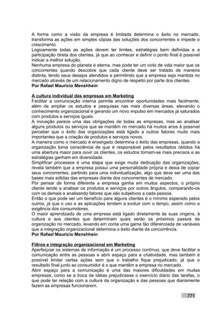 A forma como a visão da empresa é limitada determina o êxito no mercado,
transforma as ações em simples cópias das soluções dos concorrentes e impede o
crescimento.
Logicamente todas as ações devem ter limites, estratégias bem definidas e a
participação direta dos clientes, já que ao conhecer e definir o ponto final é possível
indicar a melhor solução.
Nenhuma empresa do planeta é eterna, mas pode ter um ciclo de vida maior que os
concorrentes quando descobre que cada cliente deve ser tratado de maneira
distinta, tendo seus desejos atendidos e permitindo que a empresa seja mantida no
mercado através de um relacionamento digno de respeito por parte dos clientes.
Por Rafael Mauricio Menshhein

A cultura individual das empresas em Marketing
Facilitar a comunicação interna permite encontrar oportunidades mais facilmente,
além de ampliar os estudos e pesquisas nas mais diversas áreas, elevando o
conhecimento organizacional e gerando um novo impulso em mercados já saturados
com produtos e serviços iguais.
A inovação parece uma das obrigações de todas as empresas, mas ao analisar
alguns produtos ou serviços que se mantêm no mercado há muitos anos é possível
perceber que o êxito das organizações está ligado a outros fatores muito mais
importantes que a criação de produtos e serviços novos.
A maneira como o mercado é enxergado determina o êxito das empresas, quando a
organização toma consciência de que é responsável pelos resultados obtidos há
uma abertura maior para ouvir os clientes, os estudos tornam-se mais precisos e as
estratégias ganham em diversidade.
Simplificar processos é uma etapa que exige muita dedicação das organizações,
revela também que a empresa possui uma personalidade própria e deixa de copiar
seus concorrentes, partindo para uma individualização, algo que deve ser uma das
bases mais sólidas das empresas diante dos concorrentes de mercado.
Por pensar de forma diferente a empresa ganha em muitos aspectos, o próprio
cliente tende a analisar os produtos e serviços por outros ângulos, comparando-os
com os demais e analisando fatores que são subjetivos a cada pessoa.
Então o que pode ser um benefício para alguns clientes é o mínimo esperado pelos
outros, já que o uso e as aplicações tendem a evoluir com o tempo, assim como a
exigência dos consumidores.
O maior aprendizado de uma empresa está ligado diretamente às suas origens, à
cultura e aos clientes que determinam quais serão os próximos passos da
organização no mercado, levando em conta uma gama tão diferenciada de variáveis
que a integração organizacional determina o êxito diante da concorrência.
Por Rafael Mauricio Menshhein

Filtros e integração organizacional em Marketing
Aperfeiçoar os sistemas de informação é um processo contínuo, que deve facilitar a
comunicação entre as pessoas e abrir espaço para a criatividade, mas também é
possível limitar certas ações sem que o trabalho fique prejudicado, já que o
resultado final junto ao consumidor é o que mantêm a empresa no mercado.
Abrir espaço para a comunicação é uma das maiores dificuldades em muitas
empresas, como se a troca de idéias prejudicasse o exercício diário das tarefas, o
que pode ter relação com a cultura da organização e das pessoas que diariamente
fazem as empresas funcionarem.

                                                                                771
 