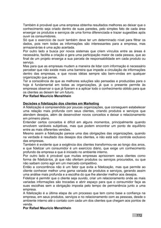 Também é provável que uma empresa obtenha resultados melhores ao deixar que o
conhecimento seja criado dentro de suas paredes, pelo simples fato de cada área
enxergar os produtos e serviços de uma forma diferenciada e trazer sugestões após
ouvir os consumidores.
Só que o exercício de ouvir também deve ter um determinado nível para filtrar os
dados, pois nem todas as informações são interessantes para a empresa, mas
armazená-las é uma ação acertada.
Por outro lado a busca por novos sistemas que criem vínculos entre as áreas é
necessária, facilita a criação e gera uma participação maior de cada pessoa, que ao
final de um projeto enxerga a sua parcela de responsabilidade em cada produto ou
serviço.
Mas para que as empresas mudem a maneira de lidar com informação é necessário
perceber que não existe mais uma barreira que impede a circulação de informações
dentro das empresas, e que novas idéias sempre são bem-vindas em qualquer
organização que pense.
Ter a consciência de que as melhores soluções são pensadas e produzidas para o
hoje é fundamental em todas as organizações, já que o presente permite às
empresas observar o que já fizeram e a aplicar todo o conhecimento obtido para que
os clientes as deixem ter um futuro.
Por Rafael Mauricio Menshhein

Decisões e fidelização dos clientes em Marketing
A fidelização é compreendida por poucas organizações, que conseguem estabelecer
uma relação mais profunda com seus clientes, criando produtos e serviços que
atendem desejos, além de desenvolver novos conceitos e deixar o relacionamento
em primeiro plano.
Entender certos conceitos é difícil em alguns momentos, principalmente quando
envolvem variáveis subjetivas, mas que podem encontrar um ponto de equilíbrio
entre as mais diferentes versões.
Mesmo assim a fidelização parece uma das obrigações das organizações, quando
na verdade é resultado dos desejos dos clientes, e não está sob controle exclusivo
das empresas.
Também é evidente que a exigência dos clientes transformou-se ao longo dos anos,
e que fidelizar um consumidor é um exercício diário, que exige um conhecimento
profundo da empresa e que é iniciado no ambiente interno.
Por outro lado é provável que muitas empresas aprisionem seus clientes como
forma de fidelizá-los, já que não ofertam produtos ou serviços procurados, ou que
não saibam como agir em um mercado competitivo.
Então a concorrência não é um fator que evita a fidelização, mas que permite ao
cliente conhecer melhor uma gama variada de produtos e serviços, gerando assim
uma análise mais profunda e a escolha do que lhe atender melhor aos desejos.
Fidelizar é permitir que o cliente seja ouvido, criar um relacionamento onde as mais
variadas informações são trocadas e abrir espaço para que o consumidor faça as
suas escolhas sem a obrigação imposta pelo tempo de permanência junto a uma
empresa.
A fidelização é a última etapa de um processo que tem como base a confiança na
empresa, em seus produtos, serviços e no relacionamento com as pessoas, desde o
ambiente interno até o contato com cada um dos clientes que chegam aos pontos de
venda.
Por Rafael Mauricio Menshhein

                                                                             772
 