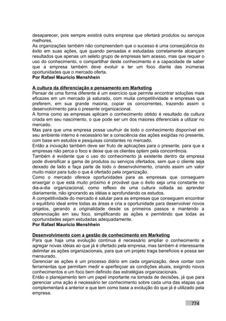 desaparecer, pois sempre existirá outra empresa que ofertará produtos ou serviços
melhores.
As organizações também não compreendem que o sucesso é uma conseqüência do
êxito em suas ações, que quando pensadas e estudadas corretamente alcançam
resultados que apenas um seleto grupo de empresas tem acesso, mas que requer o
uso do conhecimento, o compartilhar deste conhecimento e a capacidade de saber
que a empresa também deve evoluir e ter um foco diante das inúmeras
oportunidades que o mercado oferta.
Por Rafael Mauricio Menshhein

A cultura da diferenciação e pensamento em Marketing
Pensar de uma forma diferente é um exercício que permite encontrar soluções mais
eficazes em um mercado já saturado, com muita competitividade e empresas que
preferem, em sua grande maioria, copiar os concorrentes, trazendo assim o
desenvolvimento para o presente organizacional.
A forma como as empresas aplicam o conhecimento obtido é resultado da cultura
criada em seu nascimento, o que pode ser um dos maiores diferenciais a utilizar no
mercado.
Mas para que uma empresa possa usufruir de todo o conhecimento disponível em
seu ambiente interno é necessário ter a consciência das ações exigidas no presente,
com base em estudos e pesquisas constantes no mercado.
Então a inovação também deve ser fruto de aplicações para o presente, para que a
empresas não perca o foco e deixe que os clientes optem pela concorrência.
Também é evidente que o uso do conhecimento já existente dentro da empresa
pode diversificar a gama de produtos ou serviços ofertados, sem que o cliente seja
deixado de lado e faça parte de todo o desenvolvimento, criando assim um valor
muito maior para tudo o que é ofertado pela organização.
Como o mercado oferece oportunidades para as empresas que conseguem
enxergar o que está muito próximo é provável que o êxito seja uma constante no
dia-a-dia organizacional, como reflexo de uma cultura voltada ao aprender
diariamente, não ignorando as idéias e aprofundando os estudos.
A competitividade do mercado é salutar para as empresas que conseguem encontrar
o equilíbrio ideal entre todas as áreas e cria a oportunidade para desenvolver novos
projetos, gerando a originalidade desde os primeiros passos e mantendo a
diferenciação em seu foco, simplificando as ações e permitindo que todas as
oportunidades sejam estudadas adequadamente.
Por Rafael Mauricio Menshhein

Desenvolvimento com a gestão de conhecimento em Marketing
Para que haja uma evolução contínua é necessário ampliar o conhecimento e
agregar novas idéias ao que já é ofertado pela empresa, mas também é interessante
delimitar as ações organizacionais, para que um projeto traga benefícios e possa ser
mensurado.
Gerenciar as ações é um processo diário em cada organização, deve contar com
ferramentas que permitam medir e aperfeiçoar as condições atuais, exigindo novos
conhecimentos e um foco bem definido das estratégias organizacionais.
Então o planejamento tem um papel importante na tomada de decisões, já que para
gerenciar uma ação é necessário ter conhecimento sobre cada uma das etapas que
complementará a anterior e que tem como base a evolução do que já é utilizado pela
empresa.

                                                                             774
 