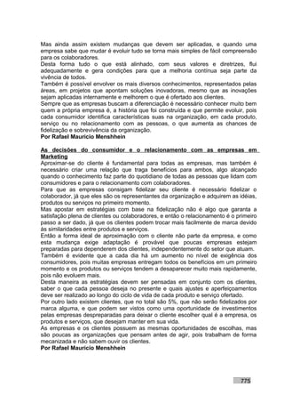 Mas ainda assim existem mudanças que devem ser aplicadas, e quando uma
empresa sabe que mudar é evoluir tudo se torna mais simples de fácil compreensão
para os colaboradores.
Desta forma tudo o que está alinhado, com seus valores e diretrizes, flui
adequadamente e gera condições para que a melhoria contínua seja parte da
vivência de todos.
Também é possível envolver os mais diversos conhecimentos, representados pelas
áreas, em projetos que apontam soluções inovadoras, mesmo que as inovações
sejam aplicadas internamente e melhorem o que é ofertado aos clientes.
Sempre que as empresas buscam a diferenciação é necessário conhecer muito bem
quem a própria empresa é, a história que foi construída e que permite evoluir, pois
cada consumidor identifica características suas na organização, em cada produto,
serviço ou no relacionamento com as pessoas, o que aumenta as chances de
fidelização e sobrevivência da organização.
Por Rafael Mauricio Menshhein

As decisões do consumidor e o relacionamento com as empresas em
Marketing
Aproximar-se do cliente é fundamental para todas as empresas, mas também é
necessário criar uma relação que traga benefícios para ambos, algo alcançado
quando o conhecimento faz parte do quotidiano de todas as pessoas que lidam com
consumidores e para o relacionamento com colaboradores.
Para que as empresas consigam fidelizar seu cliente é necessário fidelizar o
colaborador, já que eles são os representantes da organização e adquirem as idéias,
produtos ou serviços no primeiro momento.
Mas apostar em estratégias com base na fidelização não é algo que garanta a
satisfação plena de clientes ou colaboradores, e então o relacionamento é o primeiro
passo a ser dado, já que os clientes podem trocar mais facilmente de marca devido
às similaridades entre produtos e serviços.
Então a forma ideal de aproximação com o cliente não parte da empresa, e como
esta mudança exige adaptação é provável que poucas empresas estejam
preparadas para dependerem dos clientes, independentemente do setor que atuam.
Também é evidente que a cada dia há um aumento no nível de exigência dos
consumidores, pois muitas empresas entregam todos os benefícios em um primeiro
momento e os produtos ou serviços tendem a desaparecer muito mais rapidamente,
pois não evoluem mais.
Desta maneira as estratégias devem ser pensadas em conjunto com os clientes,
saber o que cada pessoa deseja no presente e quais ajustes e aperfeiçoamentos
deve ser realizado ao longo do ciclo de vida de cada produto e serviço ofertado.
Por outro lado existem clientes, que no total são 5%, que não serão fidelizados por
marca alguma, e que podem ser vistos como uma oportunidade de investimentos
pelas empresas despreparadas para deixar o cliente escolher qual é a empresa, os
produtos e serviços, que desejam manter em sua vida.
As empresas e os clientes possuem as mesmas oportunidades de escolhas, mas
são poucas as organizações que pensam antes de agir, pois trabalham de forma
mecanizada e não sabem ouvir os clientes.
Por Rafael Mauricio Menshhein




                                                                             775
 