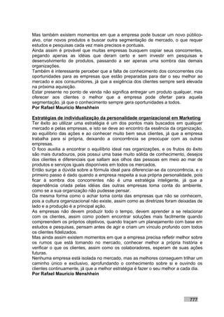Mas também existem momentos em que a empresa pode buscar um novo público-
alvo, criar novos produtos e buscar outra segmentação de mercado, o que requer
estudos e pesquisas cada vez mais precisos e pontuais.
Ainda assim é provável que muitas empresas busquem copiar seus concorrentes,
pegando apenas as idéias que deram certo e sem investir em pesquisas e
desenvolvimento de produtos, passando a ser apenas uma sombra das demais
organizações.
Também é interessante perceber que a falta de conhecimento dos concorrentes cria
oportunidades para as empresas que estão preparadas para dar o seu melhor ao
mercado e aos consumidores, já que a exigência dos clientes sempre será elevada
na próxima aquisição.
Estar presente no ponto de venda não significa entregar um produto qualquer, mas
oferecer aos clientes o melhor que a empresa pode ofertar para aquela
segmentação, já que o conhecimento sempre gera oportunidades a todos.
Por Rafael Mauricio Menshhein

Estratégias de individualização da personalidade organizacional em Marketing
Ter êxito ao utilizar uma estratégia é um dos pontos mais buscados em qualquer
mercado e pelas empresas, e isto se deve ao encontro da essência da organização,
ao equilíbrio das ações e ao conhecer muito bem seus clientes, já que a empresa
trabalha para si própria, deixando a concorrência se preocupar com as outras
empresas.
O foco auxilia a encontrar o equilíbrio ideal nas organizações, e os frutos do êxito
são mais duradouros, pois possui uma base muito sólida de conhecimento, desejos
dos clientes e diferenciais que saltam aos olhos das pessoas em meio ao mar de
produtos e serviços iguais disponíveis em todos os mercados.
Então surge a dúvida sobre a fórmula ideal para diferenciar-se da concorrência, e o
primeiro passo é dado quando a empresa respeita a sua própria personalidade, pois
ficar à sombra dos concorrentes não é uma estratégia inteligente, já que a
dependência criada pelas idéias das outras empresas toma conta do ambiente,
como se a sua organização não pudesse pensar.
Da mesma forma como o achar toma conta das empresas que não se conhecem,
pois a cultura organizacional não existe, assim como as diretrizes foram deixadas de
lado e a produção é a principal ação.
As empresas não devem produzir todo o tempo, devem aprender a se relacionar
com os clientes, assim como podem encontrar soluções mais facilmente quando
compreendem os próprios objetivos, quando traçam um planejamento com base em
estudos e pesquisas, pensam antes de agir e criam um vínculo profundo com todos
os clientes fidelizados.
Mas ainda assim existem momentos em que a empresa precisa refletir melhor sobre
os rumos que está tomando no mercado, conhecer melhor a própria história e
verificar o que os clientes, assim como os colaboradores, esperam de suas ações
futuras.
Nenhuma empresa está isolada no mercado, mas as melhores conseguem trilhar um
caminho único e exclusivo, aprofundando o conhecimento sobre si e ouvindo os
clientes continuamente, já que a melhor estratégia é fazer o seu melhor a cada dia.
Por Rafael Mauricio Menshhein




                                                                             777
 