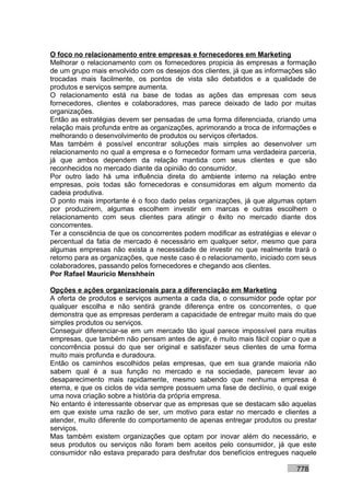 O foco no relacionamento entre empresas e fornecedores em Marketing
Melhorar o relacionamento com os fornecedores propicia às empresas a formação
de um grupo mais envolvido com os desejos dos clientes, já que as informações são
trocadas mais facilmente, os pontos de vista são debatidos e a qualidade de
produtos e serviços sempre aumenta.
O relacionamento está na base de todas as ações das empresas com seus
fornecedores, clientes e colaboradores, mas parece deixado de lado por muitas
organizações.
Então as estratégias devem ser pensadas de uma forma diferenciada, criando uma
relação mais profunda entre as organizações, aprimorando a troca de informações e
melhorando o desenvolvimento de produtos ou serviços ofertados.
Mas também é possível encontrar soluções mais simples ao desenvolver um
relacionamento no qual a empresa e o fornecedor formam uma verdadeira parceria,
já que ambos dependem da relação mantida com seus clientes e que são
reconhecidos no mercado diante da opinião do consumidor.
Por outro lado há uma influência direta do ambiente interno na relação entre
empresas, pois todas são fornecedoras e consumidoras em algum momento da
cadeia produtiva.
O ponto mais importante é o foco dado pelas organizações, já que algumas optam
por produzirem, algumas escolhem investir em marcas e outras escolhem o
relacionamento com seus clientes para atingir o êxito no mercado diante dos
concorrentes.
Ter a consciência de que os concorrentes podem modificar as estratégias e elevar o
percentual da fatia de mercado é necessário em qualquer setor, mesmo que para
algumas empresas não exista a necessidade de investir no que realmente trará o
retorno para as organizações, que neste caso é o relacionamento, iniciado com seus
colaboradores, passando pelos fornecedores e chegando aos clientes.
Por Rafael Mauricio Menshhein

Opções e ações organizacionais para a diferenciação em Marketing
A oferta de produtos e serviços aumenta a cada dia, o consumidor pode optar por
qualquer escolha e não sentirá grande diferença entre os concorrentes, o que
demonstra que as empresas perderam a capacidade de entregar muito mais do que
simples produtos ou serviços.
Conseguir diferenciar-se em um mercado tão igual parece impossível para muitas
empresas, que também não pensam antes de agir, é muito mais fácil copiar o que a
concorrência possui do que ser original e satisfazer seus clientes de uma forma
muito mais profunda e duradoura.
Então os caminhos escolhidos pelas empresas, que em sua grande maioria não
sabem qual é a sua função no mercado e na sociedade, parecem levar ao
desaparecimento mais rapidamente, mesmo sabendo que nenhuma empresa é
eterna, e que os ciclos de vida sempre possuem uma fase de declínio, o qual exige
uma nova criação sobre a história da própria empresa.
No entanto é interessante observar que as empresas que se destacam são aquelas
em que existe uma razão de ser, um motivo para estar no mercado e clientes a
atender, muito diferente do comportamento de apenas entregar produtos ou prestar
serviços.
Mas também existem organizações que optam por inovar além do necessário, e
seus produtos ou serviços não foram bem aceitos pelo consumidor, já que este
consumidor não estava preparado para desfrutar dos benefícios entregues naquele

                                                                           778
 