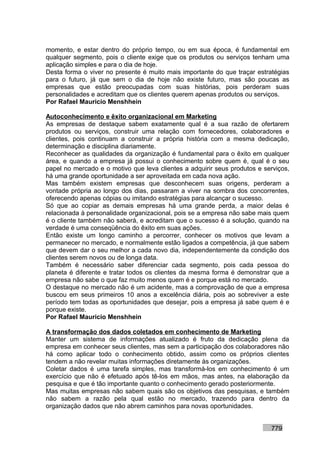 momento, e estar dentro do próprio tempo, ou em sua época, é fundamental em
qualquer segmento, pois o cliente exige que os produtos ou serviços tenham uma
aplicação simples e para o dia de hoje.
Desta forma o viver no presente é muito mais importante do que traçar estratégias
para o futuro, já que sem o dia de hoje não existe futuro, mas são poucas as
empresas que estão preocupadas com suas histórias, pois perderam suas
personalidades e acreditam que os clientes querem apenas produtos ou serviços.
Por Rafael Mauricio Menshhein

Autoconhecimento e êxito organizacional em Marketing
As empresas de destaque sabem exatamente qual é a sua razão de ofertarem
produtos ou serviços, construir uma relação com fornecedores, colaboradores e
clientes, pois continuam a construir a própria história com a mesma dedicação,
determinação e disciplina diariamente.
Reconhecer as qualidades da organização é fundamental para o êxito em qualquer
área, e quando a empresa já possui o conhecimento sobre quem é, qual é o seu
papel no mercado e o motivo que leva clientes a adquirir seus produtos e serviços,
há uma grande oportunidade a ser aproveitada em cada nova ação.
Mas também existem empresas que desconhecem suas origens, perderam a
vontade própria ao longo dos dias, passaram a viver na sombra dos concorrentes,
oferecendo apenas cópias ou imitando estratégias para alcançar o sucesso.
Só que ao copiar as demais empresas há uma grande perda, a maior delas é
relacionada à personalidade organizacional, pois se a empresa não sabe mais quem
é o cliente também não saberá, e acreditam que o sucesso é a solução, quando na
verdade é uma conseqüência do êxito em suas ações.
Então existe um longo caminho a percorrer, conhecer os motivos que levam a
permanecer no mercado, e normalmente estão ligados a competência, já que sabem
que devem dar o seu melhor a cada novo dia, independentemente da condição dos
clientes serem novos ou de longa data.
Também é necessário saber diferenciar cada segmento, pois cada pessoa do
planeta é diferente e tratar todos os clientes da mesma forma é demonstrar que a
empresa não sabe o que faz muito menos quem é e porque está no mercado.
O destaque no mercado não é um acidente, mas a comprovação de que a empresa
buscou em seus primeiros 10 anos a excelência diária, pois ao sobreviver a este
período tem todas as oportunidades que desejar, pois a empresa já sabe quem é e
porque existe.
Por Rafael Mauricio Menshhein

A transformação dos dados coletados em conhecimento de Marketing
Manter um sistema de informações atualizado é fruto da dedicação plena da
empresa em conhecer seus clientes, mas sem a participação dos colaboradores não
há como aplicar todo o conhecimento obtido, assim como os próprios clientes
tendem a não revelar muitas informações diretamente às organizações.
Coletar dados é uma tarefa simples, mas transformá-los em conhecimento é um
exercício que não é efetuado após tê-los em mãos, mas antes, na elaboração da
pesquisa e que é tão importante quanto o conhecimento gerado posteriormente.
Mas muitas empresas não sabem quais são os objetivos das pesquisas, e também
não sabem a razão pela qual estão no mercado, trazendo para dentro da
organização dados que não abrem caminhos para novas oportunidades.


                                                                           779
 