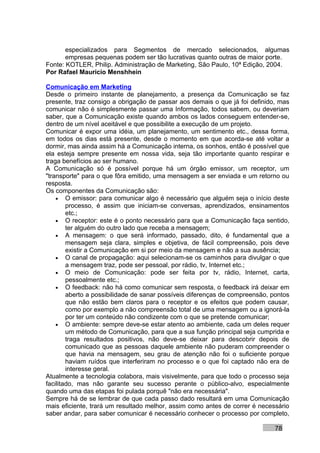 especializados para Segmentos de mercado selecionados, algumas
       empresas pequenas podem ser tão lucrativas quanto outras de maior porte.
Fonte: KOTLER, Philip. Administração de Marketing, São Paulo, 10ª Edição, 2004.
Por Rafael Mauricio Menshhein

Comunicação em Marketing
Desde o primeiro instante de planejamento, a presença da Comunicação se faz
presente, traz consigo a obrigação de passar aos demais o que já foi definido, mas
comunicar não é simplesmente passar uma Informação, todos sabem, ou deveriam
saber, que a Comunicação existe quando ambos os lados conseguem entender-se,
dentro de um nível aceitável e que possibilite a execução de um projeto.
Comunicar é expor uma idéia, um planejamento, um sentimento etc., dessa forma,
em todos os dias está presente, desde o momento em que acorda-se até voltar a
dormir, mas ainda assim há a Comunicação interna, os sonhos, então é possível que
ela esteja sempre presente em nossa vida, seja tão importante quanto respirar e
traga benefícios ao ser humano.
A Comunicação só é possível porque há um órgão emissor, um receptor, um
"transporte" para o que fôra emitido, uma mensagem a ser enviada e um retorno ou
resposta.
Os componentes da Comunicação são:
    • O emissor: para comunicar algo é necessário que alguém seja o início deste
        processo, é assim que iniciam-se conversas, aprendizados, ensinamentos
        etc.;
    • O receptor: este é o ponto necessário para que a Comunicação faça sentido,
        ter alguém do outro lado que receba a mensagem;
    • A mensagem: o que será informado, passado, dito, é fundamental que a
        mensagem seja clara, simples e objetiva, de fácil compreensão, pois deve
        existir a Comunicação em si por meio da mensagem e não a sua ausência;
    • O canal de propagação: aqui selecionam-se os caminhos para divulgar o que
        a mensagem traz, pode ser pessoal, por rádio, tv, Internet etc.;
    • O meio de Comunicação: pode ser feita por tv, rádio, Internet, carta,
        pessoalmente etc.;
    • O feedback: não há como comunicar sem resposta, o feedback irá deixar em
        aberto a possibilidade de sanar possíveis diferenças de compreensão, pontos
        que não estão bem claros para o receptor e os efeitos que podem causar,
        como por exemplo a não compreensão total de uma mensagem ou a ignorá-la
        por ter um conteúdo não condizente com o que se pretende comunicar;
    • O ambiente: sempre deve-se estar atento ao ambiente, cada um deles requer
        um método de Comunicação, para que a sua função principal seja cumprida e
        traga resultados positivos, não deve-se deixar para descobrir depois de
        comunicado que as pessoas daquele ambiente não puderam compreender o
        que havia na mensagem, seu grau de atenção não foi o suficiente porque
        haviam ruídos que interferiram no processo e o que foi captado não era de
        interesse geral.
Atualmente a tecnologia colabora, mais visivelmente, para que todo o processo seja
facilitado, mas não garante seu sucesso perante o público-alvo, especialmente
quando uma das etapas foi pulada porquê "não era necessária".
Sempre há de se lembrar de que cada passo dado resultará em uma Comunicação
mais eficiente, trará um resultado melhor, assim como antes de correr é necessário
saber andar, para saber comunicar é necessário conhecer o processo por completo,

                                                                              78
 