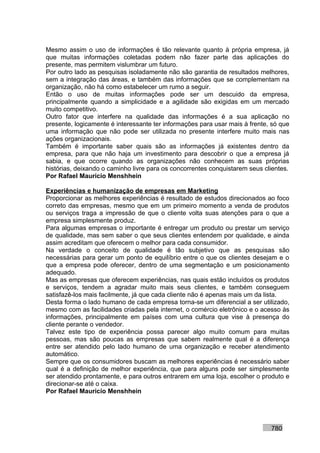Mesmo assim o uso de informações é tão relevante quanto à própria empresa, já
que muitas informações coletadas podem não fazer parte das aplicações do
presente, mas permitem vislumbrar um futuro.
Por outro lado as pesquisas isoladamente não são garantia de resultados melhores,
sem a integração das áreas, e também das informações que se complementam na
organização, não há como estabelecer um rumo a seguir.
Então o uso de muitas informações pode ser um descuido da empresa,
principalmente quando a simplicidade e a agilidade são exigidas em um mercado
muito competitivo.
Outro fator que interfere na qualidade das informações é a sua aplicação no
presente, logicamente é interessante ter informações para usar mais à frente, só que
uma informação que não pode ser utilizada no presente interfere muito mais nas
ações organizacionais.
Também é importante saber quais são as informações já existentes dentro da
empresa, para que não haja um investimento para descobrir o que a empresa já
sabia, e que ocorre quando as organizações não conhecem as suas próprias
histórias, deixando o caminho livre para os concorrentes conquistarem seus clientes.
Por Rafael Mauricio Menshhein

Experiências e humanização de empresas em Marketing
Proporcionar as melhores experiências é resultado de estudos direcionados ao foco
correto das empresas, mesmo que em um primeiro momento a venda de produtos
ou serviços traga a impressão de que o cliente volta suas atenções para o que a
empresa simplesmente produz.
Para algumas empresas o importante é entregar um produto ou prestar um serviço
de qualidade, mas sem saber o que seus clientes entendem por qualidade, e ainda
assim acreditam que oferecem o melhor para cada consumidor.
Na verdade o conceito de qualidade é tão subjetivo que as pesquisas são
necessárias para gerar um ponto de equilíbrio entre o que os clientes desejam e o
que a empresa pode oferecer, dentro de uma segmentação e um posicionamento
adequado.
Mas as empresas que oferecem experiências, nas quais estão incluídos os produtos
e serviços, tendem a agradar muito mais seus clientes, e também conseguem
satisfazê-los mais facilmente, já que cada cliente não é apenas mais um da lista.
Desta forma o lado humano de cada empresa torna-se um diferencial a ser utilizado,
mesmo com as facilidades criadas pela internet, o comércio eletrônico e o acesso às
informações, principalmente em países com uma cultura que vise à presença do
cliente perante o vendedor.
Talvez este tipo de experiência possa parecer algo muito comum para muitas
pessoas, mas são poucas as empresas que sabem realmente qual é a diferença
entre ser atendido pelo lado humano de uma organização e receber atendimento
automático.
Sempre que os consumidores buscam as melhores experiências é necessário saber
qual é a definição de melhor experiência, que para alguns pode ser simplesmente
ser atendido prontamente, e para outros entrarem em uma loja, escolher o produto e
direcionar-se até o caixa.
Por Rafael Mauricio Menshhein




                                                                             780
 
