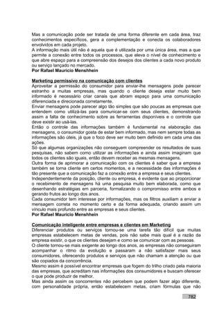 Mas a comunicação pode ser tratada de uma forma diferente em cada área, traz
conhecimentos específicos, gera a complementação e conecta os colaboradores
envolvidos em cada projeto.
A informação mais útil não é aquela que é utilizada por uma única área, mas a que
permite a conexão entre todos os processos, que eleva o nível de conhecimento e
que abre espaço para a compreensão dos desejos dos clientes a cada novo produto
ou serviço lançado no mercado.
Por Rafael Mauricio Menshhein

Marketing permissivo na comunicação com clientes
Aproveitar a permissão do consumidor para enviar-lhe mensagens pode parecer
estranho a muitas empresas, mas quando o cliente deseja estar muito bem
informado é necessário criar canais que abram espaço para uma comunicação
diferenciada e direcionada corretamente.
Enviar mensagens pode parecer algo tão simples que são poucas as empresas que
entendem como utilizá-las para comunicar-se com seus clientes, demonstrando
assim a falta de conhecimento sobre as ferramentas disponíveis e o controle que
deve existir ao usá-las.
Então o controle das informações também é fundamental na elaboração das
mensagens, o consumidor gosta de estar bem informado, mas nem sempre todas as
informações são úteis, já que o foco deve ser muito bem definido em cada uma das
ações.
Só que algumas organizações não conseguem compreender os resultados de suas
pesquisas, não sabem como utilizar as informações e ainda assim imaginam que
todos os clientes são iguais, então devem receber as mesmas mensagens.
Outra forma de aprimorar a comunicação com os clientes é saber que a empresa
também se torna cliente em certos momentos, e a necessidade das informações é
tão presente que a comunicação faz a conexão entre a empresa e seus clientes.
Independentemente da posição, cliente ou empresa, é evidente que ao proporcionar
o recebimento de mensagens há uma pesquisa muito bem elaborada, como que
desenhando estratégias em parceria, formalizando o compromisso entre ambos e
gerando frutos ao longo dos anos.
Cada consumidor tem interesse por informações, mas os filtros auxiliam a enviar a
mensagem correta no momento certo e da forma adequada, criando assim um
vínculo mais profundo entre as empresas e seus clientes.
Por Rafael Mauricio Menshhein

Comunicação inteligente entre empresas e clientes em Marketing
Diferenciar produtos ou serviços tornou-se uma tarefa tão difícil que muitas
empresas estabelecem metas de vendas, pois não sabe mais qual é a razão da
empresa existir, o que os clientes desejam e como se comunicar com as pessoas.
O cliente tornou-se mais exigente ao longo dos anos, as empresas não conseguiram
acompanhar o ritmo da evolução e passaram a não satisfazer mais seus
consumidores, oferecendo produtos e serviços que não chamam a atenção ou que
são copiados da concorrência.
Mesmo assim é possível encontrar empresas que fogem do trilho criado pela maioria
das empresas, que acreditam nas informações dos consumidores e buscam oferecer
o que pode produzir de melhor.
Mas ainda assim os concorrentes não percebem que podem fazer algo diferente,
com personalidade própria, então estabelecem metas, criam fórmulas que não

                                                                           782
 