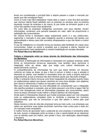 levam em consideração o principal fator e depois passam a culpar o mercado por
aquilo que não conseguem fazer.
Como é muito mais fácil estabelecer metas altas e culpar o outro fica fácil perceber
que nenhum cliente ficará satisfeito com os produtos ou serviços, pois na próxima
aquisição trocará de empresa e de marca, já que todas se tornaram iguais e um
nome não significa muita coisa atualmente.
Por outro lado as empresas inteligentes conversam com seus clientes, trocam
informações, constroem uma parceria baseada em valor, além de proporcionar a
satisfação dos consumidores.
Da mesma forma é necessário saber exatamente quem é o seu público-alvo,
segmentar o mercado é uma ação inteligente quando a empresa não perdeu sua
personalidade e deixou para trás conceitos ultrapassados e que não fazem a menor
diferença.
O uso da inteligência no mercado tornou-se escasso pela facilidade em copiar seus
concorrentes, culpar os outros e acreditar que a empresa é eterna, levando ao
desaparecimento mais rapidamente e criando insatisfação em escalas elevadas.
Por Rafael Mauricio Menshhein

Cultura e integração entre as áreas através da distribuição das informações
em Marketing
Uniformizar a distribuição de informações é necessário em qualquer empresa, desta
forma os treinamentos tornam-se essenciais, mas também deve aprimorar a
integração entre as áreas, algo que exige uma cultura direcionada ao
desenvolvimento contínuo.
O compartilhamento de informações faz com que todos tenham um discurso
uniforme em todas as áreas, já que o foco é comum a todos e que a solução é
oferecida ao cliente, mas também é necessário levar em conta a própria estrutura
organizacional, já que a empresa não deve oferecer aquilo que não pode entregar.
Então o ambiente interno torna-se uma fonte inesgotável de soluções quando todos
os colaboradores sabem que devem caminhar em uma única direção, com objetivos
bem claros e oferecendo o melhor ao mercado e aos clientes.
Mas para muitas empresas há uma dificuldade em compreender que a integração
não significa paralisar a evolução, pois se todos possuem uma linha a seguir não há
como criar divergências entre as informações passadas aos consumidores, assim
como as áreas conhecem muito melhor o próprio distribuir de informações.
Ainda assim é interessante observar que muitas empresas optam por criar situações
onde os colaboradores competem entre si, dividindo a empresa em inúmeros
departamentos, que não se comunicam e que não sabem o motivo pelo qual
trabalham.
Desta maneira o ciclo de vida das empresas torna-se mais curto, e as empresas que
optam por aprimorar suas ações encontram caminhos mais curtos para o êxito em
um mercado muito competitivo.
A melhor forma de aproveitar todo o potencial de uma empresa é conhecê-la antes
de tudo, buscar a integração entre as áreas e criar a oportunidade de se relacionar
com os clientes cada vez melhor, sem perder o foco, com dedicação, determinação
e disciplina.
Por Rafael Mauricio Menshhein




                                                                             783
 