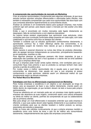 A compreensão das oportunidades de mercado em Marketing
Criar as próprias oportunidades é fundamental para algumas empresas, já que seus
estudos sempre apontam soluções diferenciadas e valorizadas pelos clientes, mas
também é necessário compreender que cada nova oportunidade não deve fazer com
que a empresa abandone repentinamente os consumidores atuais.
Analisar as variáveis é um fundamento básico para qualquer empresa, mas muitas
preferem agir sem pensar, para depois culpar o mercado por não aceitar uma idéia
inovadora.
Então o que é encontrado em muitos mercados está ligado diretamente ao
despreparo, falta de conhecimento e com objetivos descabidos.
Ao mesmo tempo existem organizações que aprimoram suas estruturas, criam
condições para que a evolução continuada esteja presente em cada ação, com cada
colaborador e que tenha como foco os desejos dos clientes.
Também é evidente que os estudos aprofundam conhecimentos diariamente, o
aprendizado contínuo faz a maior diferença diante dos concorrentes, e as
oportunidades surgem de maneira mais natural, já que a empresa conhece o
público-alvo.
Desta maneira é possível direcionar os rumos das linhas de produtos oferecidas,
além de agregar serviços indispensáveis ao consumidor, principalmente baseando-
se em pesquisas, recentes ou não.
Para algumas pessoas as pesquisas parecem não trazer respostas, já que a
elaboração das questões não tem o foco ajustado e o cliente não se sinta satisfeito
com o que a empresa oferta hoje.
Só que a empresa pode mudar certas ações internas, criar condições para que o
consumidor fique mais próximo e que os produtos ou serviços tenham mais valor
perante a opinião do público-alvo.
Por muitas vezes a melhor oportunidade não é aquela para a qual todos os
concorrentes se direcionam, mas aquela em que a sua empresa já possui
conhecimento e pode aprimorar, obtendo assim um diferencial melhor do que
simplesmente seguir as demais empresas.
Por Rafael Mauricio Menshhein

Estratégias com foco na diferenciação organizacional em Marketing
Para muitas empresas a excelência é um objetivo a ser alcançado ao longo do
tempo, pois se esquecem de fazer o seu melhor diariamente, criando assim um
hábito dentro da organização, já que também deixam de lado a busca pelo próprio
aprimoramento.
Tornar-se referência em um mercado pode ser um processo mais rápido quando a
empresa não abandona as suas origens, construindo assim uma cultura embasada
na oferta do melhor ao cliente, partindo da compreensão de que os colaboradores
são os primeiros clientes.
Mas para atingir um nível diferenciado é necessário entender que cada empresa é
diferente, e que suas ações devem estar ligadas diretamente à sua essência inicial,
criando condições para que os clientes recebam o melhor produto ou serviço,
associados aos estudos e pesquisas.
Então os frutos são colhidos continuamente, já que a própria empresa mantém a
excelência como uma forma de levar o que há de melhor aos consumidores
diariamente, independentemente das ações das empresas concorrentes.



                                                                            784
 