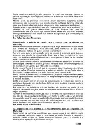 Desta maneira as estratégias são pensadas de uma forma diferente, focadas na
própria organização, com objetivos conhecidos e definidos sobre uma base muito
mais sólida.
Mesmo assim as empresas conseguem atingir patamares superiores quando
comparadas aos concorrentes, pois o conhecimento é utilizado de forma integrada,
cada área é responsável pelo todo e não somente pelas suas responsabilidades.
Quando as empresas descobrem que são responsáveis pelos seus resultados no
mercado há uma grande oportunidade de fazer escolhas com base em
conhecimento, sem que o foco seja perdido ou que exista uma divisão da empresa
em departamentos que não sabem que existem mais pessoas que contribuem para
o êxito organizacional.
Por Rafael Mauricio Menshhein

Comunicação e seleção de canais para o contato com os clientes em
Marketing
Manter contato com os clientes é um processo que exige a compreensão dos fatores
que tornam as mensagens mais atraentes, com informação e que sejam
disponibilizadas no local em que os clientes se encontram.
Ter um canal para a comunicação com os clientes é essencial para qualquer
empresa, seja através da comunicação direta, face a face, por telefone ou outro
meio que atenda às necessidades da empresa e permita a troca de informações
entre consumidores e empresa.
Só que para o canal funcionar corretamente é necessário saber qual é o meio de
comunicação preferido dos clientes, pois não há razão de se enviar mensagens para
os clientes em um lugar no qual não serão encontrados.
Desta mesma forma é provável que a mensagem seja interpretada de maneira
diferente pelos diferentes segmentos, e exige um estudo mais profundo sobre a
formulação dos pontos-chave que serão inseridos nesta comunicação.
Mas a comunicação nem sempre utiliza palavras, já que as imagens também podem
definir o posicionamento de uma marca, ser interpretada pelos consumidores e gerar
o impacto desejado.
Então o que ocorre em um processo de comunicação é o resultado dos estudos e
pesquisas, da relação com os clientes e da forma como a própria empresa conduz o
relacionamento interno.
Por outro lado as influências culturais também são levadas em conta, já que
algumas palavras ou imagens podem ser interpretadas de maneira distinta em cada
região do planeta.
Também é interessante analisar tudo o que já foi feito pela organização ao longo do
seu ciclo de vida, pois alguns clientes podem manter a preferência por um canal de
comunicação, gerando assim uma atenção diferenciada, assim como clientes novos
podem entender que os meios novos são mais interessantes, pois permitem uma
interação diferenciada e que proporciona novas experiências.
Por Rafael Mauricio Menshhein

As experiências dos clientes e o relacionamento com as empresas em
Marketing
Proporcionar as melhores experiências aos consumidores é um objetivo muito
procurado por muitas empresas, e para chegar ao ponto desejado é necessário
entender melhor o que os clientes realmente desejam quando o assunto é a
satisfação na aquisição de produtos ou serviços.

                                                                            785
 