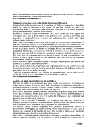 potencial contido em seu ambiente, já que as melhores ações de uma organização
sempre estão em seu próprio ambiente interno.
Por Rafael Mauricio Menshhein

O reconhecimento no mercado diante do êxito em Marketing
O reconhecimento das empresas é o resultado do êxito em suas ações, da prática
diária da melhoria contínua e do desejo de entregar sempre o melhor ao
consumidor, exigindo dedicação, determinação e disciplina, já que muitas empresas
desaparecem em seus primeiros anos de vida.
Quando a empresa busca fundamentar uma base sólida em suas ações cria
condições para que o êxito esteja mais próximo, com valores e diretrizes que
permitem o desenvolvimento e criem um relacionamento melhor com seus
colaboradores e clientes.
Mas muitas empresas acham que tudo o que os concorrentes conquistaram é
resultado de pouco esforço, já que não conhecem as histórias, os momentos em que
houve dificuldades e nas soluções criativas que surgiram em condições adversas.
Então o que pode parecer um acaso é a projeção de anos de trabalho, aprimorando
processos, facilitando a comunicação interna e permitindo que a empresa pense,
tenha um foco bem definido e faça por merecer os resultados ao final de cada ano.
Por outro lado há empresas que vivem às sombras das demais, criam histórias que
imitam ações e geram resultados que poderiam ser melhores se as empresas
trilhassem os próprios caminhos.
Desta maneira o êxito é deixado de lado, a inovação sequer passa pela mente dos
gestores e os clientes são meros números.
Só que o mercado é formado por inúmeras empresas, que buscam oportunidades ao
trocarem informações com os clientes, aproveitam os bancos de dados ao máximo e
não tratam a mudança de forma errada.
Todas as empresas nascem com objetivos de reconhecimento no mercado, mas só
alcançam o êxito quando descobrem a sua finalidade no mercado.
Por Rafael Mauricio Menshhein

Ações com base no planejamento de Marketing
Planejar as ações é um processo que exige muito conhecimento, principalmente
sobre a organização, já que os rumos terão estratégias traçadas com a intenção de
melhorar continuamente cada uma das tarefas, o relacionamento com fornecedores
e clientes, além de estabelecer uma linha a ser seguida.
Para muitas empresas o planejamento é descartável, já que não possuem a mínima
noção da sua razão de existir, quais são os motivos que a levam a ofertar produtos e
serviços aos consumidores e vivem à custa da criatividade das empresas que
pensam para simplesmente copiá-las.
Desta forma o mercado é inundado por empresas que oferecem produtos ou
serviços que não possuem a personalidade de cada empresa, são apenas imitações
que permitem a estas empresas viver por poucos anos no mercado.
Ao mesmo tempo existem empresas que pensam, estabelecem estudos e
transformam informações em conhecimento, criam oportunidades ao saber que a
história da empresa é construída ao lado dos clientes e abandonam conceitos
ultrapassados para oferecer o seu melhor diariamente.
Com isso o resultado positivo chega à empresa após conquistar consumidores, já
que as pessoas percebem que os produtos ou serviço adquiridos possuem muito


                                                                             787
 