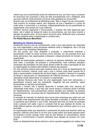 mesmo que sua compreensão possa ser diferente da sua, por isso é que o processo
de comunicar traz surpresas e deve ser feito principalmente com o feedback, para
que tudo melhore continuamente e torne-se mais agradável ao consumidor.
Quanto mais um profissional de Marketing puder "falar a língua" de seu consumidor,
mais próximo do sucesso estará, sem esquecer de que o feedback é o ponto de
união entre o consumidor e a empresa, independentemente da sua positividade ou
negatividade, pois sempre há o que melhorar.
Também deve-se segmentar a Comunicação, o produto não está disponível para
todos, não é objeto de desejo de todos os consumidores, por isso deve chamar a
atenção da pessoa certa, na hora certa e da forma certa, facilitando todo o processo
de troca existente entre a organização e o público-alvo.
Por Rafael Mauricio Menshhein

Marketing de Talentos Humanos
Atualmente vive-se a era do conhecimento, onde o que mais deveria ser valorizado
por uma organização e seus processos seletivos seria a inteligência, não o QI que
vale muito e traz resultados desastrosos.
Um dos pontos que mais atrapalha a evolução, o crescimento espiritual e
aprendizado é tratar os seres humanos como recursos, um dos grandes erros que
ainda permanece nas organizações e bloqueia o desenvolvimento do homem e da
organização.
Quando as organizações passarem a valorizar as pessoas realmente, seu sucesso
será maior, a produção, de produtos e conhecimentos, trará melhores soluções,
conquistas não pensadas nos dias atuais devido a falta de visão e percepção de que
as organizações só existem pelo trabalho e talento das pessoas.
Um dos primeiros passos para esta mudança deve ser a troca do departamento de
recursos humanos, visando muito mais o que o homem pode fazer quando lhe é
dada a oportunidade e tratando-lhe de forma digna, substituir o famoso rh é questão
de tempo e aponta para um departamento de Talentos Humanos, onde o homem é
valorizado e pode desenvolver a si próprio e a organização.
Os Talentos Humanos são frutos de uma organização muito bem estruturada, o
aprendizado inicia-se pelo seu presidente, chegando até aos parceiros, sejam
fornecedores ou até seus terceirizados.
Valorizar o homem não é apenas deixar-lhe a vontade para criar, deve-se ter
cooperação entre todos, o que hoje não ocorre porque a empresa ainda é dividida
em departamentos, mais precisamente existem paredes que impedem as pessoas
de comunicarem-se, só porque são de "departamentos" diferentes, então não podem
conversar.
A evolução do mercado irá destinar seus lucros para empresas que optem por sair
do modelo onde departamentos são caixas fechadas e lacradas, o Talento Humano
é importante para valorizar o que é feito, deixando para trás as linhas de produção
onde a pessoa nem sabe o que é o produto final do que acabara de montar, ou
então elabora apenas uma parte de um planejamento sem conhecer quem ou o que
será feito.
As organizações terão que abandonar o sentimento de posse que exercem sobre as
pessoas, tratá-las como bens é um erro que é pago assim que estas pessoas saem
da empresa e levam consigo muito mais do que clientes ou consumidores, levam
consigo o conhecimento e buscam satisfazer seus desejos de produzir em outro
local.
Todos os departamentos devem eliminar o termo quando engajados em realizar uma

                                                                               79
 