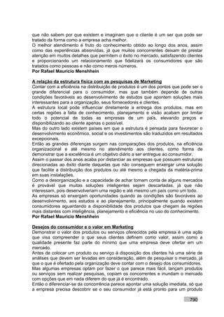 que não sabem por que existem e imaginam que o cliente é um ser que pode ser
tratado da forma como a empresa acha melhor.
O melhor atendimento é fruto do conhecimento obtido ao longo dos anos, assim
como das experiências absorvidas, já que muitos concorrentes deixam de prestar
atenção em muitos detalhes que permitem o êxito no mercado, satisfazendo clientes
e proporcionando um relacionamento que fidelizará os consumidores que são
tratados como pessoas e não como meros números.
Por Rafael Mauricio Menshhein

A relação da estrutura física com as pesquisas de Marketing
Contar com a eficiência na distribuição de produtos é um dos pontos que pode ser o
grande diferencial para o consumidor, mas que também depende de outras
condições favoráveis ao desenvolvimento de estudos que apontem soluções mais
interessantes para a organização, seus fornecedores e clientes.
A estrutura local pode influenciar diretamente a entrega dos produtos, mas em
certas regiões a falta de conhecimento, planejamento e visão acabam por limitar
todo o potencial de todas as empresas de um país, elevando preços e
disponibilizando ao cliente apenas o possível.
Mas do outro lado existem países em que a estrutura é pensada para favorecer o
desenvolvimento econômico, social e os investimentos são traduzidos em resultados
excepcionais.
Então as grandes diferenças surgem nas comparações dos produtos, na eficiência
organizacional e até mesmo no atendimento aos clientes, como forma de
demonstrar que a excelência é um objetivo diário a ser entregue ao consumidor.
Assim o passar dos anos acaba por distanciar as empresas que possuem estruturas
direcionadas ao êxito diante daquelas que não conseguem enxergar uma solução
que facilite a distribuição dos produtos ou até mesmo a chegada da matéria-prima
em suas instalações.
Como a desorganização e a capacidade de achar tomam conta de alguns mercados
é provável que muitas soluções inteligentes sejam descartadas, já que não
interessam, pois desenvolveriam uma região e até mesmo um país como um todo.
As empresas só enxergam oportunidades quando as condições são favoráveis ao
desenvolvimento, aos estudos e ao planejamento, principalmente quando existem
consumidores aguardando a disponibilidade dos produtos que chegam às regiões
mais distantes com inteligência, planejamento e eficiência no uso do conhecimento.
Por Rafael Mauricio Menshhein

Desejos do consumidor e o valor em Marketing
Demonstrar o valor dos produtos ou serviços oferecidos pela empresa é uma ação
que visa compreender o que seus clientes definem como valor, assim como a
qualidade presente faz parte do mínimo que uma empresa deve ofertar em um
mercado.
Antes de colocar um produto ou serviço à disposição dos clientes há uma série de
análises que devem ser levadas em consideração, além de pesquisar o mercado, já
que o que é ofertado pela organização deve contar com o desejo dos consumidores.
Mas algumas empresas optam por fazer o que parece mais fácil, lançam produtos
ou serviços sem realizar pesquisas, copiam os concorrentes e inundam o mercado
com opções que em nada diferem do que já é encontrado.
Então o diferenciar-se da concorrência parece apontar uma solução imediata, só que
a empresa precisa descobrir se o seu consumidor já está pronto para um produto

                                                                           790
 