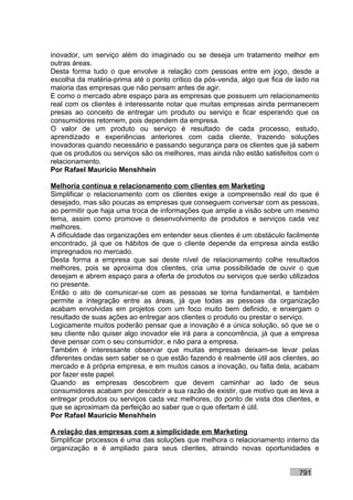 inovador, um serviço além do imaginado ou se deseja um tratamento melhor em
outras áreas.
Desta forma tudo o que envolve a relação com pessoas entre em jogo, desde a
escolha da matéria-prima até o ponto crítico da pós-venda, algo que fica de lado na
maioria das empresas que não pensam antes de agir.
E como o mercado abre espaço para as empresas que possuem um relacionamento
real com os clientes é interessante notar que muitas empresas ainda permanecem
presas ao conceito de entregar um produto ou serviço e ficar esperando que os
consumidores retornem, pois dependem da empresa.
O valor de um produto ou serviço é resultado de cada processo, estudo,
aprendizado e experiências anteriores com cada cliente, trazendo soluções
inovadoras quando necessário e passando segurança para os clientes que já sabem
que os produtos ou serviços são os melhores, mas ainda não estão satisfeitos com o
relacionamento.
Por Rafael Mauricio Menshhein

Melhoria contínua e relacionamento com clientes em Marketing
Simplificar o relacionamento com os clientes exige a compreensão real do que é
desejado, mas são poucas as empresas que conseguem conversar com as pessoas,
ao permitir que haja uma troca de informações que amplie a visão sobre um mesmo
tema, assim como promove o desenvolvimento de produtos e serviços cada vez
melhores.
A dificuldade das organizações em entender seus clientes é um obstáculo facilmente
encontrado, já que os hábitos de que o cliente depende da empresa ainda estão
impregnados no mercado.
Desta forma a empresa que sai deste nível de relacionamento colhe resultados
melhores, pois se aproxima dos clientes, cria uma possibilidade de ouvir o que
desejam e abrem espaço para a oferta de produtos ou serviços que serão utilizados
no presente.
Então o ato de comunicar-se com as pessoas se torna fundamental, e também
permite a integração entre as áreas, já que todas as pessoas da organização
acabam envolvidas em projetos com um foco muito bem definido, e enxergam o
resultado de suas ações ao entregar aos clientes o produto ou prestar o serviço.
Logicamente muitos poderão pensar que a inovação é a única solução, só que se o
seu cliente não quiser algo inovador ele irá para a concorrência, já que a empresa
deve pensar com o seu consumidor, e não para a empresa.
Também é interessante observar que muitas empresas deixam-se levar pelas
diferentes ondas sem saber se o que estão fazendo é realmente útil aos clientes, ao
mercado e à própria empresa, e em muitos casos a inovação, ou falta dela, acabam
por fazer este papel.
Quando as empresas descobrem que devem caminhar ao lado de seus
consumidores acabam por descobrir a sua razão de existir, que motivo que as leva a
entregar produtos ou serviços cada vez melhores, do ponto de vista dos clientes, e
que se aproximam da perfeição ao saber que o que ofertam é útil.
Por Rafael Mauricio Menshhein

A relação das empresas com a simplicidade em Marketing
Simplificar processos é uma das soluções que melhora o relacionamento interno da
organização e é ampliado para seus clientes, atraindo novas oportunidades e


                                                                            791
 