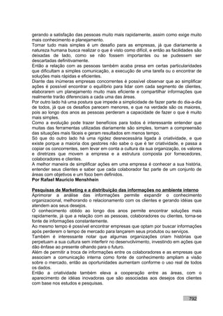 gerando a satisfação das pessoas muito mais rapidamente, assim como exige muito
mais conhecimento e planejamento.
Tornar tudo mais simples é um desafio para as empresas, já que diariamente a
natureza humana busca realizar o que é visto como difícil, e então as facilidades são
deixadas de lado, como se não fossem importantes ou se pudessem ser
descartadas definitivamente.
Então a relação com as pessoas também acaba presa em certas particularidades
que dificultam a simples comunicação, a execução de uma tarefa ou o encontrar de
soluções mais rápidas e eficientes.
Diante das inúmeras empresas concorrentes é possível observar que ao simplificar
ações é possível encontrar o equilíbrio para lidar com cada segmento de clientes,
elaborarem um planejamento muito mais eficiente e compartilhar informações que
realmente trarão diferenciais a cada uma das áreas.
Por outro lado há uma postura que impede a simplicidade de fazer parte do dia-a-dia
de todos, já que os desafios parecem menores, e que na verdade são os maiores,
pois ao longo dos anos as pessoas perderam a capacidade de fazer o que é muito
mais simples.
Como a evolução pode trazer benefícios para todos é interessante entender que
muitas das ferramentas utilizadas diariamente são simples, tornam a compreensão
das situações mais fáceis e geram resultados em menos tempo.
Só que do outro lado há uma rigidez desnecessária ligada à criatividade, e que
existe porque a maioria dos gestores não sabe o que é ter criatividade, e passa a
copiar os concorrentes, sem levar em conta a cultura da sua organização, os valores
e diretrizes que movem a empresa e a estrutura composta por fornecedores,
colaboradores e clientes.
A melhor maneira de simplificar ações em uma empresa é conhecer a sua história,
entender seus clientes e saber que cada colaborador faz parte de um conjunto de
áreas com objetivos e um foco bem definidos.
Por Rafael Mauricio Menshhein

Pesquisas de Marketing e a distribuição das informações no ambiente interno
Aprimorar a análise das informações permite expandir o conhecimento
organizacional, melhorando o relacionamento com os clientes e gerando idéias que
atendem aos seus desejos.
O conhecimento obtido ao longo dos anos permite encontrar soluções mais
rapidamente, já que a relação com as pessoas, colaboradores ou clientes, torna-se
fonte de informações constantemente.
Ao mesmo tempo é possível encontrar empresas que optam por buscar informações
após perderem o tempo de mercado para lançarem seus produtos ou serviços.
Também é interessante notar que algumas organizações criam histórias que
perpetuam a sua cultura sem interferir no desenvolvimento, investindo em ações que
dão ênfase ao presente olhando para o futuro.
Além de permitir a troca de informações entre os colaboradores e as empresas que
associam a comunicação interna como fonte de conhecimento ampliam a visão
sobre o mercado, então as oportunidades aumentam conforme o uso real de todos
os dados.
Então a criatividade também eleva a cooperação entre as áreas, com o
aparecimento de idéias inovadoras que são associadas aos desejos dos clientes
com base nos estudos e pesquisas.


                                                                              792
 