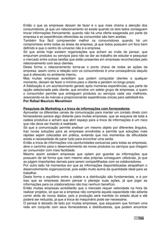 Então o que as empresas deixam de fazer é o que mais chama a atenção dos
consumidores, já que um relacionamento só existe quando os dois lados conseguem
trocar informações francamente, quando não há uma oferta exagerada por parte da
empresa e as experiências oferecidas ao consumidor são bem aceitas.
Também fica fácil compreender melhor os consumidores quando há um
compromisso entre todas as áreas da empresa, já que todos possuem um foco bem
definido e que o centro do universo não é a empresa.
Só que ainda hoje existem organizações que acham ao invés de pensar, que
empurram produtos ou serviços para não se dar ao trabalho de estudar e pesquisar
o mercado entre outras tarefas que estão presentes em empresas reconhecidas pelo
relacionamento com seus clientes.
Desta forma o relacionamento torna-se o ponto chave de todas as ações da
empresa, assim como a relação com os consumidores é uma conseqüência daquilo
que é oferecido no ambiente interno.
Mas muitas empresas acreditam que podem conquistar clientes a qualquer
momento, deixam de fazer o mínimo para o cliente e perdem no longo prazo.
A fidelização é um acontecimento gerado após inúmeras experiências, que parte da
opção selecionada pelo cliente, que envolve um seleto grupo de empresas, a quem
o consumidor permite que entreguem produtos ou serviços cada vez melhores,
associando-os às marcas e proporcionando experiências únicas para satisfazê-los.
Por Rafael Mauricio Menshhein

Pesquisas de Marketing e a troca de informações com fornecedores
Aproveitar os diferentes canais de comunicação para manter um contato direto com
fornecedores parece algo distante para muitas empresas, que se esquece de toda a
cadeia produtiva e acham que abrir espaço para a troca de informações é um risco
que não deve ser trazido à realidade.
Só que a comunicação permite analisar um mesmo objeto por diferentes ângulos,
traz novas soluções para as empresas envolvidas e permite que soluções mais
rápidas sejam colocadas em prática, evitando que nos momentos de dificuldade
exista a necessidade de parar tudo para encontrar uma saída.
Então a troca de informações cria oportunidades exclusivas para todas as empresas,
abre o caminho para o desenvolvimento de novos produtos ou serviços que chegam
ao consumidor com mais facilidade.
Mesmo assim existem empresas que optam por guardar as informações que
possuem de tal forma que nem mesmo elas próprias conseguem utilizá-las, já que
as julgam importantes demais para serem compartilhadas com os colaboradores.
Por outro lado há momentos em que as informações disponibilizadas atrapalham o
desenvolvimento organizacional, pois estão muito acima da quantidade ideal para se
trabalhar.
Desta forma o equilíbrio entre a coleta e a distribuição são fundamentais, e é por
isso que as empresas devem pensar e planejar suas ações, já que jogar as
informações para os colaboradores não traz nenhum benefício.
Então muitas empresas acreditarão que o mercado requer velocidade na hora de
realizar projetos, só que se a empresa não comporta aquela capacidade não adianta
correr atrás de novos dados, pois a produção será mantida no estado atual e até
poderá ser reduzida, já que a troca do maquinário pode ser necessária.
O pensar é deixado de lado por muitas empresas, que esquecem que formam uma
rede em conjunto com seus fornecedores e distribuidores, que podem encontrar


                                                                           794
 