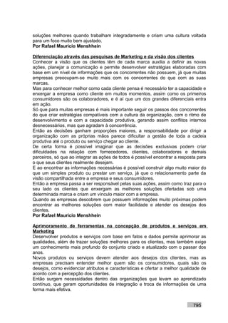 soluções melhores quando trabalham integradamente e criam uma cultura voltada
para um foco muito bem ajustado.
Por Rafael Mauricio Menshhein

Diferenciação através das pesquisas de Marketing e da visão dos clientes
Conhecer a visão que os clientes têm de cada marca auxilia a definir as novas
ações, planejar a comunicação e permite desenvolver estratégias elaboradas com
base em um nível de informações que os concorrentes não possuem, já que muitas
empresas preocupam-se muito mais com os concorrentes do que com as suas
marcas.
Mas para conhecer melhor como cada cliente pensa é necessário ter a capacidade e
enxergar a empresa como cliente em muitos momentos, assim como os primeiros
consumidores são os colaboradores, e é aí que um dos grandes diferenciais entra
em ação.
Só que para muitas empresas é mais importante seguir os passos dos concorrentes
do que criar estratégias compatíveis com a cultura da organização, com o ritmo de
desenvolvimento e com a capacidade produtiva, gerando assim conflitos internos
desnecessários, mas que agradam à concorrência.
Então as decisões ganham proporções maiores, a responsabilidade por dirigir a
organização com as próprias mãos parece dificultar a gestão de toda a cadeia
produtiva até o produto ou serviço chegar ao cliente.
De certa forma é possível imaginar que as decisões exclusivas podem criar
dificuldades na relação com fornecedores, clientes, colaboradores e demais
parceiros, só que ao integrar as ações de todos é possível encontrar a resposta para
o que seus clientes realmente desejam.
E ao encontrar as informações necessárias é possível construir algo muito maior do
que um simples produto ou prestar um serviço, já que o relacionamento parte da
visão compartilhada entre a empresa e seus consumidores.
Então a empresa passa a ser responsável pelas suas ações, assim como traz para o
seu lado os clientes que enxergam as melhores soluções ofertadas sob uma
determinada marca e criam um vínculo maior com a empresa.
Quando as empresas descobrem que possuem informações muito próximas podem
encontrar as melhores soluções com maior facilidade e atender os desejos dos
clientes.
Por Rafael Mauricio Menshhein

Aprimoramento de ferramentas na concepção de produtos e serviços em
Marketing
Desenvolver produtos e serviços com base em fatos e dados permite aprimorar as
qualidades, além de trazer soluções melhores para os clientes, mas também exige
um conhecimento mais profundo do conjunto criado e atualizado com o passar dos
anos.
Novos produtos ou serviços devem atender aos desejos dos clientes, mas as
empresas precisam entender melhor quem são os consumidores, quais são os
desejos, como evidenciar atributos e características e ofertar a melhor qualidade de
acordo com a percepção dos clientes.
Então surgem necessidades dentro das organizações que levam ao aprendizado
contínuo, que geram oportunidades de integração e troca de informações de uma
forma mais efetiva.


                                                                             795
 