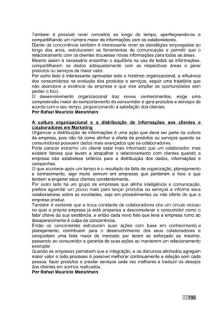 Também é possível rever conceitos ao longo do tempo, aperfeiçoando-os e
compartilhando um número maior de informações com os colaboradores.
Diante da concorrência também é interessante rever as estratégias empregadas ao
longo dos anos, estruturarem as ferramentas de comunicação e permitir que o
relacionamento com os clientes trouxesse novas informações para todas as áreas.
Mesmo assim é necessário encontrar o equilíbrio no uso de todas as informações,
compartilharem os dados adequadamente com as respectivas áreas e gerar
produtos ou serviços de maior valor.
Por outro lado é interessante aproveitar todo o histórico organizacional, a influência
dos consumidores na evolução dos produtos e serviços, seguir uma trajetória que
não abandone a essência da empresa e que vise ampliar as oportunidades sem
perder o foco.
O desenvolvimento organizacional traz novos conhecimentos, exige uma
compreensão maior do comportamento do consumidor e gera produtos e serviços de
acordo com o seu tempo, proporcionando a satisfação dos clientes.
Por Rafael Mauricio Menshhein

A cultura organizacional e a distribuição de informações aos clientes e
colaboradores em Marketing
Organizar a distribuição de informações é uma ação que deve ser parte da cultura
da empresa, pois não há como alinhar a oferta de produtos ou serviços quando os
consumidores possuem dados mais avançados que os colaboradores.
Pode parecer estranho um cliente estar mais informado que um colaborador, mas
existem fatores que levam a atrapalhar o relacionamento com clientes quando a
empresa não estabelece critérios para a distribuição dos dados, informações e
campanhas.
O que acontece após um tempo é o resultado da falta de organização, planejamento
e conhecimento, algo muito comum em empresas que perderam o foco e que
tendem a enganar seus clientes constantemente.
Por outro lado há um grupo de empresas que alinha inteligência e comunicação,
prefere aguardar um pouco mais para lançar produtos ou serviços e informa seus
colaboradores sobre as novidades, seja em procedimentos ou não oferta do que a
empresa produz.
Também é evidente que a troca constante de colaboradores cria um circulo vicioso
no qual a própria empresa já está propensa a desconsiderar o consumidor como o
fator chave da sua existência, e então cada novo fato que leva a empresa rumo ao
desaparecimento é culpa da concorrência.
Então os concorrentes estruturam suas ações com base em conhecimento e
planejamento, contribuem para o desenvolvimento dos seus colaboradores e
conquistam uma fatia maior de mercado por terem se esforçado ao máximo,
passando ao consumidor a garantia de suas ações ao manterem um relacionamento
exemplar.
Quando as empresas percebem que a integração, e os discursos alinhados agregam
maior valor a todo processo é possível melhorar continuamente a relação com cada
pessoa, fazer produtos e prestar serviços cada vez melhores e traduzir os desejos
dos clientes em sonhos realizados.
Por Rafael Mauricio Menshhein




                                                                               796
 