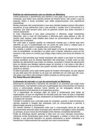 Padrões de relacionamento com os clientes em Marketing
Tentar padronizar o atendimento aos clientes é uma ação muito comum em muitas
empresas, que tratam seus clientes sempre da mesma forma, não ouvem o que as
pessoas dizem e ainda acreditam que estão proporcionando uma experiência
maravilhosa.
Muitas empresas não compreendem o que seus clientes desejam porque não sabem
escutá-los, já que padronizou tudo o que permite o contato com o consumidor e a
empresa, que está sempre certa, pois os gestores acham que todos merecem o
mesmo tratamento.
O mais interessante é que cada consumidor é diferente, exige tratamentos
diferentes, pois o nível de informações é diferente para cada pessoa e não há
sentido para explicar cada detalhe para todos os consumidores que entram em
contato com a empresa.
Por outro lado o suposto padrão no tratamento impede que o cliente seja bem
atendido, já que é fundamentado em um ponto de vista único e voltado para a
empresa, gerando assim a migração para a concorrência.
Na verdade o padrão a ser usado não está ligado à forma de atendimento direta,
mas na cordialidade, na atenção e no saber ouvir o cliente, tratando-o como um ser
humano e não como um número que chega a loja e deixa uma soma em dinheiro no
caixa.
Também é fácil perceber que muitas empresas não sabem o que fazer no mercado
porque acreditam que os clientes dependem das empresas, e então criam os tais
padrões de atendimento que irritam os clientes, aumentam o tempo de atendimento
para os clientes que desejam apenas pegar um produto e ir ao caixa e não dão a
devida atenção ao consumidor que possui dúvidas sobre o funcionamento de um
produto ou serviço.
O ideal é perceber como cada cliente gosta de receber informações, se quer alguém
ao seu lado para tirar dúvidas ou se quer ser atendido por um robô que não ouve,
não sabe o que fala e não entrega o melhor produto ou serviço para o cliente.
Por Rafael Mauricio Menshhein

A dimensão do mercado e o uso da comunicação em Marketing
Dimensionar corretamente o tamanho do mercado é um processo que exige muito
conhecimento, mas também conta com a participação dos consumidores na maneira
como a comunicação alcança novos clientes ao ser propagada através do
relacionamento entre pessoas e os respectivos grupos.
Ter a capacidade de enxergar além do óbvio é fundamental para todas as
organizações, só que um segmento de mercado pode ser maior do que o imaginado
quando os produtos ou serviços ultrapassam as expectativas projetadas em estudos
e análises de mercado.
Também é evidente que o mercado pode ser ampliado, quando a rede formada por
clientes expande a relação das empresas com os consumidores e permite a
diferenciação perante a concorrência.
Da mesma maneira é interessante notar que a comunicação deixa de ser algo
exclusivamente exercido pelas empresas para transmitir mensagens sobre produtos
ou serviços, já que a troca de informações entre clientes é ampliada diariamente.
Então as empresas devem aprender a lidar com um novo mercado consumidor,
utilizando novas ferramentas para enviar mensagens e aceitar a troca com seus
clientes, o que permite descobrir os ajustes necessários a serem realizados e a
transformar o relacionamento da empresa com seus consumidores.

                                                                           797
 