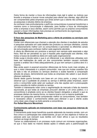 Outra forma de manter a troca de informações mais ágil é saber os motivos que
levarão a empresa a buscar novas soluções para ofertar aos clientes, algo difícil de
ser compreendido pelas empresas que ainda acham que o cliente não contribui para
as pesquisas e estudos diários da empresa.
Ao conhecer mais profundamente o perfil dos consumidores é possível transformar a
maneira como a comunicação é elaborada, para facilitar a troca de informações
entre a empresa e seus clientes, assim como permite que os próprios consumidores
passem a trazer informações mais precisas ao conhecimento da organização.
Por Rafael Mauricio Menshhein

O foco das pesquisas de Marketing para a oferta de produtos ou serviços com
diferenciais
Contar com diferenciais que chamem a atenção dos clientes é resultado de estudos
e pesquisas aplicados em cada detalhe dos produtos ou serviços ofertados, criando
um relacionamento melhor com os consumidores e aproveitar os diferentes canais
de comunicação para conhecer melhor cada segmento atendido.
A oferta de diferenciais em produtos e serviços nem sempre está associada a algo
físico, fácil de ser percebido ou que é imposto pela organização aos clientes, mas
traduz a busca da excelência diária em cada ação organizacional.
Então surge à dúvida sobre o que é um diferencial, e as referências utilizadas com
base nas realizações de cada um dos concorrentes também causam confusão
quando a análise não é feita adequadamente, já que nem sempre o público-alvo é o
mesmo.
Mas ainda assim é possível encontrar diferenciais de forma muito mais simples, já
que o maior interessado é o próprio consumidor, mas que em muitas ocasiões fica
de lado e não vê produtos ou serviços atrativos e acaba fazendo a comparação
através de preços, demonstrando que todas as empresas não sabem o que devem
oferecer realmente.
Diante desta guerra formada com base em um único ponto, o preço, é possível
observar que a qualidade do produto ou serviço é definida pelas empresas, assim
como o consumidor pode optar por qualquer uma das opções sem a preocupação
sobre a escolha do melhor produto ou serviço.
Também é interessante notar como a segmentação de mercado é feita de maneira
equivocada, já que todas as empresas procuram atender a um único público, e a
concorrência é ampliada como se os clientes fossem obrigados a adquirir o que as
empresas ofertam da mesma forma, no mesmo local e com a mesma qualidade.
Investir em pesquisas permite compreender melhor os consumidores, mas também
é necessário utilizar o conhecimento obtido para oferecer o que o cliente avalia
como ideal, para chegar ao êxito perante a concorrência.
Por Rafael Mauricio Menshhein

Conhecimento aplicado em treinamentos com base nas pesquisas internas de
Marketing
O treinamento pode trazer benefícios quando elaborado da maneira correta, com um
foco único e a participação dos colaboradores, já que um dos objetivos é motivar as
pessoas para que exerçam suas tarefas com maior afinco e que os resultados
venham ao longo do tempo.
Treinar os colaboradores é um processo muito comum em inúmeras organizações,
só que o foco dado na maioria destas ações é voltado para a padronização de


                                                                             798
 