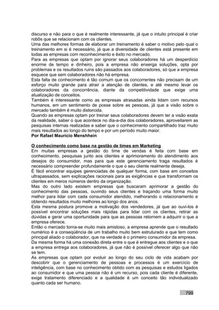 discurso e não para o que é realmente interessante, já que o intuito principal é criar
robôs que se relacionam com os clientes.
Uma das melhores formas de elaborar um treinamento é saber o motivo pelo qual o
treinamento em si é necessário, já que a diversidade de clientes está presente em
todas as empresas com reconhecimento e êxito no mercado.
Para as empresas que optam por ignorar seus colaboradores há um desperdício
enorme de tempo e dinheiro, pois a empresa não enxerga soluções, opta por
problemas e os resultados ruins são passados aos colaboradores, só que a empresa
esquece que sem colaboradores não há empresa.
Esta falta de conhecimento é tão comum que os concorrentes não precisam de um
esforço muito grande para atrair a atenção de clientes, e até mesmo levar os
colaboradores da concorrência, diante da competitividade que exige uma
atualização de conceitos.
Também é interessante como as empresas atrasadas ainda lidam com recursos
humanos, em um sentimento de posse sobre as pessoas, já que a visão sobre o
mercado também é muito distorcida.
Quando as empresas optam por treinar seus colaboradores devem ter a visão exata
da realidade, saber o que acontece no dia-a-dia dos colaboradores, aproveitarem as
pesquisas internas realizadas e saber que o conhecimento compartilhado traz muito
mais resultados ao longo do tempo e por um período muito maior.
Por Rafael Mauricio Menshhein

O conhecimento como base na gestão de times em Marketing
Em muitas empresas a gestão do time de vendas é feita com base em
conhecimento, pesquisas junto aos clientes e aprimoramento do atendimento aos
desejos do consumidor, mas para que este gerenciamento traga resultados é
necessário compreender profundamente o que o seu cliente realmente deseja.
É fácil encontrar equipes gerenciadas de qualquer forma, com base em conceitos
ultrapassados, sem explicações racionais para as exigências e que transformam os
clientes em meros números dentro da organização.
Mas do outro lado existem empresas que buscaram aprimorar a gestão do
conhecimento das pessoas, ouvindo seus clientes e traçando uma forma muito
melhor para lidar com cada consumidor atendido, melhorando o relacionamento e
obtendo resultados muito melhores ao longo dos anos.
Esta mesma postura promove a motivação dos vendedores, já que ao ouvi-los é
possível encontrar soluções mais rápidas para lidar com os clientes, retirar as
dúvidas e gerar uma oportunidade para que as pessoas retornem a adquirir o que a
empresa oferece.
Então o mercado torna-se muito mais amistoso, a empresa aprende que o resultado
numérico é a conseqüência de um trabalho muito bem estruturado e que tem como
principal aliado o colaborador, que na verdade é o primeiro consumidor da empresa.
Da mesma forma há uma conexão direta entre o que é entregue aos clientes e o que
a empresa entrega aos colaboradores, já que não é possível oferecer algo que não
se tem.
As empresas que optam por evoluir ao longo do seu ciclo de vida acabam por
descobrir que o gerenciamento de pessoas e processos é um exercício de
inteligência, com base no conhecimento obtido com as pesquisas e estudos ligados
ao consumidor e que uma pessoa não é um recurso, pois cada cliente é diferente,
exige tratamento diferenciado e a qualidade é um conceito tão individualizado
quanto cada ser humano.

                                                                               799
 