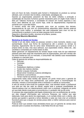 obra em favor do todo, iniciando pelo homem e finalizando no produto ou serviço
ofertado, sem o homem não há idéias, criatividade, estratégias etc.
Quando as organizações passarem da fase de robôs voltados a produção e
substituição de recursos humanos quando necessário para um órgão muito maior e
feito por Talentos Humanos, a sociedade irá crescer em muitos aspectos e seu
futuro será diferente do que ocorre hoje, onde os departamentos importam-se
somente com o que eles fazem.
O homem ainda não está preparado para viver ao sucesso dos demais,
esquecendo-se de que com os conhecimentos adquiridos pelos demais pode-se
criar algo muito melhor, a sociedade não está preparada para viver na era do
conhecimento e perderá o rumo ao tratar pessoas como recursos.
Segundo o dicionário Aurélio, recursos sm.pl Bens, posses.
Por Rafael Mauricio Menshhein

Marketing de Gestão de Vendas
Vender é um ato diário, todas as pessoas vendem a todo momento, desde a sua
apresentação visual, sua forma de expressar-se até o produto ou serviço da
empresa, logicamente não há como dizer diretamente que a pessoa vende a si
própria todos os dias, mas seus esforços, sua capacidade criativa, idéias etc., são
vendidas e compradas por muitos todos os dias.
Saber gerenciar um departamento de vendas requer muito mais do que selecionar
pessoas para este cargo tão importante para as organizações, pois sem vendas não
há como manter-se vivo no mercado, o consumidor não satisfaz suas necessidades
e desejos e o mercado pára.
Cabe ao gerente de vendas as responsabilidades de:
   • Recrutar;
   • Contratar;
   • Treinar;
   • Estabelecer objetivos e metas;
   • Cuidar dos maiores clientes;
   • Manter a equipe motivada;
   • Desenvolver iniciativas e planos estratégicos;
   • Monitorar a concorrência;
   • Tentar manter-se sempre um passo à frente.
Logicamente todas estas tarefas são apenas um ponto inicial para o gerente de
vendas ter em mãos bons profissionais, que podem gerar a movimentação do
mercado, criando a Comunicação entre a empresa e o cliente ou consumidor.
A arte da venda é bem-vinda em qualquer setor, mas também existe o profissional
que opta por não dar valor ao cliente, esgota toda e qualquer possibilidade da
mesma pessoa criar um relacionamento maior com a empresa, chegando ao ponto
em que este cliente muda para a concorrência e o vendedor não se dá conta.
O sucesso das organizações está ligado diretamente com os profissionais de venda,
por eles chegam informações que nenhuma Pesquisa, por melhor que seja
elaborada, trará para dentro da organização, é um contato direto com o cliente, são
pontos que ajudam o gerente a tomar decisões e cada vez mais criar um ambiente
favorável para que a equipe de vendas possa obter a melhor estrutura para exercer
suas tarefas.
Pode-se dizer que existem duas atividades-chave que um gerente de vendas deve
executar para o sucesso da empresa, e são feitas fora de sua mesa:


                                                                              80
 