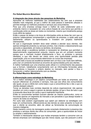 Por Rafael Mauricio Menshhein

A integração das áreas através das pesquisas de Marketing
Aproveitar as melhores habilidades dos colaboradores faz com que a empresa
trabalhe mais integrada, já que o melhor de cada pessoa é realmente utilizado e
permite entregar os melhores produtos e serviços aos consumidores.
Para que uma empresa consiga trazer o melhor de cada colaborador para o
ambiente interno é necessário ter uma cultura forjada de uma forma que permita a
contribuição entre as áreas em todos os momentos, mesmo que inicialmente pareça
muito difícil de realizar.
Então o passar do tempo e da troca de informações entre as áreas faz com que os
próprios colaboradores compreendam o significado da empresa, a razão pela qual
diariamente utilizam os aprendizados e investem em projetos realmente
interessantes.
Só que a organização também deve estar voltada a atender seus clientes, não
apenas entregando produtos ou serviços prontos, mas criando o relacionamento que
aproveita a capacidade, em todos os sentidos, da empresa.
Mas para atingir a excelência também é necessário ter diretrizes que permitam o
desenvolvimento organizacional conjunto, mesmo que em um primeiro momento
pareça que o mercado mudará drasticamente o foco, os produtos e serviços
ofertados, e que não devem ser vistos como uma oportunidade perdida pela
organização, pois os consumidores determinam os rumos das empresas.
Por outro lado a busca da excelência também tem um foco a ser muito bem definido,
para criar um ambiente favorável ao encontro de oportunidades junto aos clientes.
A melhor habilidade que uma empresa pode utilizar é o conhecimento das pessoas
que a formam, trabalhando conjuntamente com as informações fornecidas pelos
consumidores e traçando o próprio destino no mercado, sem perder o foco e
fornecendo o melhor relacionamento com os clientes.
Por Rafael Mauricio Menshhein

A diferenciação como estratégia de Marketing
Ter a melhor estratégia é um objetivo compartilhado por todas as empresas, que
buscam diferenciar os produtos e serviços, mas que aos olhos dos consumidores
são iguais, já que a oferta tem como base o que a concorrência faz e não o que os
clientes desejam adquirir.
Tomar as decisões mais corretas depende da cultura organizacional, não apenas
escolher um rumo a seguir e ignorar as demais opções, já que o foco de tudo o que
é produzido deve levar em conta o que é realmente importante.
Então os concorrentes também buscam atender ao mesmo público-alvo, como se
houvesse apenas um segmento de mercado a ser percebido e que deseja receber o
mesmo de todas as empresas.
Por outro lado existem organizações que optam por elaborar as estratégias com
base em conhecimento, diferenciando-se das demais ao estar presente no local em
que o cliente se encontra, além de utilizar as ferramentas de comunicação de
maneira inteligente.
Desta maneira o envio de mensagens acaba conectado diretamente à presença dos
produtos e serviços diante dos olhos do consumidor, gera a oportunidade de iniciar
ou ampliar o relacionamento.
Também é interessante observar que muitas empresas tendem a concorrer com as
demais empresas com estratégias que são meras cópias, que não possuem a alma

                                                                           800
 
