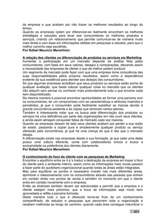 da empresa e que acabam por não trazer os melhores resultados ao longo do
tempo.
Quando as empresas optam por diferenciar-se realmente encontram as melhores
estratégias e soluções para levar aos consumidores os melhores produtos e
serviços, criando um relacionamento que permite comunicar-se de maneira muito
mais direta e com base em informações obtidas em pesquisas e estudos, para que o
melhor caminho seja escolhido.
Por Rafael Mauricio Menshhein

A relação dos clientes na diferenciação de produtos ou serviços em Marketing
Aumentar a participação em um mercado depende da análise feita pelos
consumidores, com base em seus valores, desejos e comparações, elevando assim
a necessidade das empresas de ofertar o que de melhor podem produzir.
Um segmento de mercado pode fazer com que uma empresa tome consciência das
suas responsabilidades pelos próprios resultados, assim como a dependência
evidente da sua existência para atender aos desejos dos consumidores.
Só que algumas empresas acreditam que seus produtos ou serviços estão acima de
qualquer avaliação, que basta colocar qualquer coisa no mercado que os clientes
irão adquirir sem pensar ou conhecer mais profundamente tudo o que envolve cada
item disponibilizado.
Da mesma maneira é possível encontrar oportunidades ao formar uma parceria com
os consumidores, ter um compromisso com as características e atributos inseridos e
percebidos, já que o consumidor pode facilmente substituir as marcas devido à
grande concorrência existente e às cópias que dominam certos setores.
Também é interessante notar que na busca pela diferenciação dos produtos ou
serviços há uma deficiência por parte das organizações em não ouvir seus clientes,
e ainda assim almejam conquistar fatias de mercado cada vez maiores.
Quando as empresas deixam de lado seus clientes acabam por perder a sua razão
de existir, passando a copiar pura e simplesmente qualquer produto ou serviço
oferecido pela concorrência, já que há uma crença de que é isto que o mercado
deseja.
A diferenciação existe nas empresas desde a sua formação, já que cada uma delas
possui uma cultura diferente, conta com colaboradores únicos e busca a
exclusividade na preferência dos clientes diariamente.
Por Rafael Mauricio Menshhein

O conhecimento do foco do cliente com as pesquisas de Marketing
Encontrar o equilíbrio entre os 4 p´s traduz a dedicação da empresa em trazer o foco
do cliente para o ambiente interno, assim como as informações mais novas passam
a fazer parte do quotidiano organizacional quando todas as áreas estão integradas.
Mas para equilibrar os pontos é necessário investir nas mais diferentes áreas,
aprimorar o relacionamento com os consumidores através das pessoas que entram
em contato direto nos pontos de venda e também no momento em que o cliente
entra em contato novamente com a empresa.
Então as diretrizes também devem ser estruturadas a permitir que a empresa e o
cliente estejam mais próximos, que a troca de informações seja muito bem
aproveitada e reflita a parceria formada.
Desta maneira tudo o que é oferecido torna-se fruto de um conhecimento
compartilhado, de estudos e pesquisas que percorrem toda a organização e
recebem melhorias ao longo do caminho, quando cada área consegue vislumbrar o

                                                                             801
 