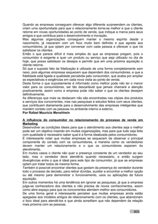 Quando as empresas conseguem oferecer algo diferente surpreendem os clientes,
criam uma oportunidade para que o relacionamento torne-se melhor e que o cliente
retorne em novas oportunidades ao ponto de venda, que indique a marca para seus
amigos e que contribua para o desenvolvimento e inovação.
Mas algumas organizações conseguem manter o mesmo espírito desde o
nascimento, já nasceram com um foco muito bem definido e que agrada aos
consumidores, já que optam por conversar com cada pessoa e oferecer o que irá
satisfazer os clientes.
Então o que parece difícil é mais simples do que as empresas pregam, pois o
consumidor é exigente e quer um produto ou serviço que seja utilizado no dia de
hoje, que possa satisfazer os desejos e permitir que em uma próxima aquisição o
cliente retorne.
Só que o suposto fato da fidelização é utilizado de uma forma completamente sem
nexo, pois algumas empresas esquecem que dependem dos consumidores, e que a
fidelidade está ligada a qualidade percebida pelo consumidor, que acaba por ampliar
as expectativas e exigências em cada nova visita ao ponto de venda.
Desta forma o que supostamente é informado como melhor pode não ter o menor
valor para os consumidores, ser tão descartável que jamais chamará a atenção
positivamente, assim como a empresa pode não saber o que os clientes desejam
definitivamente.
As diferenças que mais se destacam não são encontradas nas cópias dos produtos
e serviços dos concorrentes, mas nas pesquisas e estudos feitos com seus clientes,
que contribuem diariamente para o desenvolvimento das empresas inteligentes que
mantém contato com as pessoas no ambiente interno e externo.
Por Rafael Mauricio Menshhein

A influência do consumidor no relacionamento do processo de venda em
Marketing
Desenvolver as condições ideais para que o atendimento aos clientes seja o melhor
pode ser um objetivo inserido em muitas organizações, mas para que tudo seja feito
com qualidade é necessário saber qual é a forma idealizada pelos consumidores.
É interessante notar que muitas empresas se esquecem de observar o principal
componente do contato com os consumidores, a maneira como os vendedores
devem manter um relacionamento e o que os consumidores esperam do
atendimento.
Em muitos casos o cliente não quer a presença constante de um vendedor ao seu
lado, mas o vendedor deve atendê-lo quando necessário, e então surgem
divergências entre o que é ideal para este tipo de consumidor, já que as empresas
optam por tratar todos da mesma forma.
Também é possível encontrar clientes que gostam da presença do vendedor durante
todo o processo de decisão, para retirar dúvidas, auxiliar a encontrar a melhor opção
ou até mesmo para demonstrar o funcionamento, usos ou aplicações da futura
aquisição.
Em outros momentos há uma tendência em ignorar as pesquisas, já que a empresa
julga-se conhecedora dos clientes e não precisa de novos conhecimentos, assim
como abre espaço para que os concorrentes atendam melhor aos consumidores.
De uma forma geral é interessante perceber que muitas empresas ainda estão
apegadas aos modelos antigos de relacionamento com os clientes, que abandonam
o foco ideal para atendê-los e que ainda acreditam que não dependem da relação
mais próxima com as pessoas.

                                                                              803
 
