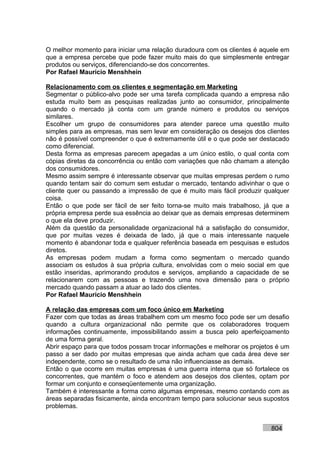 O melhor momento para iniciar uma relação duradoura com os clientes é aquele em
que a empresa percebe que pode fazer muito mais do que simplesmente entregar
produtos ou serviços, diferenciando-se dos concorrentes.
Por Rafael Mauricio Menshhein

Relacionamento com os clientes e segmentação em Marketing
Segmentar o público-alvo pode ser uma tarefa complicada quando a empresa não
estuda muito bem as pesquisas realizadas junto ao consumidor, principalmente
quando o mercado já conta com um grande número e produtos ou serviços
similares.
Escolher um grupo de consumidores para atender parece uma questão muito
simples para as empresas, mas sem levar em consideração os desejos dos clientes
não é possível compreender o que é extremamente útil e o que pode ser destacado
como diferencial.
Desta forma as empresas parecem apegadas a um único estilo, o qual conta com
cópias diretas da concorrência ou então com variações que não chamam a atenção
dos consumidores.
Mesmo assim sempre é interessante observar que muitas empresas perdem o rumo
quando tentam sair do comum sem estudar o mercado, tentando adivinhar o que o
cliente quer ou passando a impressão de que é muito mais fácil produzir qualquer
coisa.
Então o que pode ser fácil de ser feito torna-se muito mais trabalhoso, já que a
própria empresa perde sua essência ao deixar que as demais empresas determinem
o que ela deve produzir.
Além da questão da personalidade organizacional há a satisfação do consumidor,
que por muitas vezes é deixada de lado, já que o mais interessante naquele
momento é abandonar toda e qualquer referência baseada em pesquisas e estudos
diretos.
As empresas podem mudam a forma como segmentam o mercado quando
associam os estudos à sua própria cultura, envolvidas com o meio social em que
estão inseridas, aprimorando produtos e serviços, ampliando a capacidade de se
relacionarem com as pessoas e trazendo uma nova dimensão para o próprio
mercado quando passam a atuar ao lado dos clientes.
Por Rafael Mauricio Menshhein

A relação das empresas com um foco único em Marketing
Fazer com que todas as áreas trabalhem com um mesmo foco pode ser um desafio
quando a cultura organizacional não permite que os colaboradores troquem
informações continuamente, impossibilitando assim a busca pelo aperfeiçoamento
de uma forma geral.
Abrir espaço para que todos possam trocar informações e melhorar os projetos é um
passo a ser dado por muitas empresas que ainda acham que cada área deve ser
independente, como se o resultado de uma não influenciasse as demais.
Então o que ocorre em muitas empresas é uma guerra interna que só fortalece os
concorrentes, que mantém o foco e atendem aos desejos dos clientes, optam por
formar um conjunto e conseqüentemente uma organização.
Também é interessante a forma como algumas empresas, mesmo contando com as
áreas separadas fisicamente, ainda encontram tempo para solucionar seus supostos
problemas.


                                                                           804
 