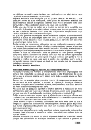 escolhidos é necessário contar também com colaboradores que são tratados como
os primeiros consumidores do que produzem.
Algumas empresas não enxergam que só podem oferecer ao mercado o que
possuem dentro de suas instalações, como parte do tratamento dedicado aos
colaboradores e passam a exigir cada vez mais o que menos oferecem, como se os
consumidores não percebessem claramente o que está ocorrendo.
Então uma das formas de saber se o produto ou serviço será percebido pelo
consumidor é descobrir se os colaboradores tomaram para si o que produzem, como
se eles próprios os tivessem criado, mas para chegar neste estágio há um longo
caminho e a gestão do conhecimento é exigida.
Só que para gerenciar informações há um entrave que complica o desenvolvimento
contínuo e suave da organização como um todo, já que muitos gestores ficam
parados no tempo, deixam de fazer estudos, pesquisas, de aprender com os demais
e não enxergam mais o óbvio.
Desta maneira os treinamentos elaborados para os colaboradores parecem deixar
de fora quem deve comprar a idéia primeiro, e muitos gestores passam a ficar para
trás porque foram deixados de lado, e então outro ciclo é iniciado, revelando que a
organização está despreparada para lidar com o conhecimento e aprendizado.
Facilitar a troca de informações entre as pessoas dá uma grande vantagem
competitiva sobre a concorrência, criando ciclos que não se fecham rapidamente,
mas que se transformam em uma espiral evolutiva contínua, sem perder o foco e
trazendo o melhor de cada área para o centro das atenções, assim como o
consumidor sempre retornará para um local em que percebe que as pessoas são
tratadas como pessoas.
Por Rafael Mauricio Menshhein

Pesquisas de Marketing para a gestão do conhecimento interno
Realizar pesquisas para melhorar o relacionamento interno nas organizações nem
sempre traz o resultado esperado, já que as questões são direcionadas de acordo
com o que a empresa espera ouvir, assim como toda pesquisa acaba por fazer
diariamente.
Ter um foco na pesquisa não é prejudicial quando há espaço para outras pessoas
expressarem as suas opiniões, e quando a organização consegue encontrar
soluções mais práticas há uma razão especial, compreendeu a sua razão de existir
ao trazer os colaboradores para mais perto.
Mas para que as pesquisas apontem o melhor caminho é necessário ter muito
conhecimento sobre as variáveis envolvidas diretamente, assim como o impacto nas
demais variáveis, já que tudo acaba conectado e influencia o resultado final.
Então o que as respostas podem trazer é efeito do que a empresa oferece aos
colaboradores, que pode envolver a sinceridade como foco ou então o pensamento
de mais um questionário sem valor a responder.
Desta maneira o que é executado diariamente tem muito mais valor do que é
imaginado, a gestão do conhecimento é muito superior a simples gestão de pessoas
que muitas empresas ainda aplicam, pois lidam com recursos e acreditam ter posse
sobre quem gerenciam.
Mas sempre há uma forma de mudar o ponto de vista da organização, logicamente a
empresa deve olhar para a sua própria cultura, suas diretrizes e valores antes de
agir por impulso.
Também é evidente que a cada dia muitas empresas deixam de fazer o seu melhor
porque não perceberam as mudanças ocorridas, e que também é possível ter

                                                                            806
 