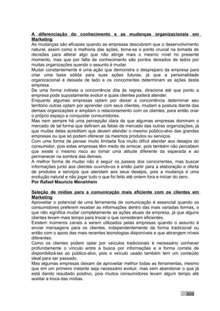 A diferenciação do conhecimento e as mudanças organizacionais em
Marketing
As mudanças são eficazes quando as empresas descobrem que o desenvolvimento
natural, assim como a melhoria das ações, torna-se o ponto crucial na tomada de
decisões para alterar algo que não atinge mais o mesmo nível no presente
momento, mas que por falta de conhecimento são pontos deixados de lados por
muitas organizações quando o assunto é mudar.
Mudar constantemente é uma ação que demonstra o despreparo da empresa para
criar uma base sólida para suas ações futuras, já que a personalidade
organizacional é deixada de lado e os concorrentes determinam as ações desta
empresa.
De uma forma indireta a concorrência dita às regras, direciona até que ponto a
empresa pode supostamente evoluir e quais clientes poderá atender.
Enquanto algumas empresas optam por deixar a concorrência determinar seu
território outras optam por aprender com seus clientes, mudam a postura diante das
demais organizações e ampliam o relacionamento com os clientes, para então criar
o próprio espaço e conquistar consumidores.
Mas nem sempre há uma percepção clara de que algumas empresas dominam o
mercado de tal forma que definem as fatias de mercado das outras organizações, já
que muitas delas acreditam que devem atender o mesmo público-alvo das grandes
empresas ou que só podem oferecer os mesmos produtos ou serviços.
Com uma forma de pensar muito limitada fica muito difícil atender aos desejos do
consumidor, pois estas empresas têm medo de arriscar, pois também não percebem
que existe o mesmo risco ao tomar uma atitude diferente da esperada e ao
permanecer na sombra das demais.
A melhor forma de mudar não é seguir os passos dos concorrentes, mas buscar
informações junto aos clientes ouvindo-os e então partir para a elaboração e oferta
de produtos e serviços que atendam aos seus desejos, pois a mudança é uma
evolução natural e não jogar tudo o que foi feito até ontem fora e iniciar do zero.
Por Rafael Mauricio Menshhein

Seleção de mídias para a comunicação mais eficiente com os clientes em
Marketing
Aproveitar o potencial de uma ferramenta de comunicação é essencial quando os
consumidores preferem receber as informações dentro das mais variadas formas, o
que não significa mudar completamente as ações atuais da empresa, já que alguns
clientes levam mais tempo para trocar o que consideram eficientes.
Existem inúmeros canais a serem utilizados pelas empresas quando o assunto é
enviar mensagens para os clientes, independentemente da forma tradicional ou
então com o apoio das mais recentes tecnologias disponíveis e que abrangem níveis
diferentes.
Como os clientes podem optar por veículos tradicionais é necessário conhecer
profundamente o vínculo entre a busca por informações e a forma correta de
disponibilizá-las ao público-alvo, pois o veículo usado também tem um conteúdo
ideal para ser passado.
Mas algumas empresas deixam de aproveitar melhor todas as ferramentas, mesmo
que em um primeiro instante seja necessário evoluir, mas sem abandonar o que já
está dando resultado positivo, pois muitos consumidores levam algum tempo até
aceitar a troca das mídias.


                                                                            809
 