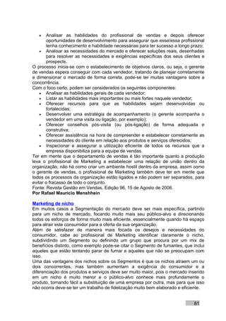 •    Analisar as habilidades do profissional de vendas e depois oferecer
        oportunidades de desenvolvimento para assegurar que esse/essa profissional
        tenha conhecimento e habilidade necessárias para ter sucesso a longo prazo;
    • Analisar as necessidades do mercado e oferecer soluções reais, desenhadas
        para resolver as necessidades e exigências específicas dos seus clientes e
        prospects.
O processo inicia-se com o estabelecimento de objetivos claros, ou seja, o gerente
de vendas espera conseguir com cada vendedor, tratando de planejar corretamente
e dimensionar o mercado de forma correta, pode-se ter muitas vantagens sobre a
concorrência.
Com o foco certo, podem ser considerados os seguintes componentes:
    • Analisar as habilidades gerais de cada vendedor;
    • Listar as habilidades mais importantes ou mais fortes naquele vendedor;
    • Oferecer recursos para que as habilidades sejam desenvolvidas ou
        fortalecidas;
    • Desenvolver uma estratégia de acompanhamento (o gerente acompanha o
        vendedor em uma visita ou ligação, por exemplo);
    • Oferecer conselhos pós-visita (ou pós-ligação) de forma adequada e
        construtiva;
    • Oferecer assistência na hora de compreender e estabelecer corretamente as
        necessidades do cliente em relação aos produtos e serviços oferecidos;
    • Inspecionar e assegurar a utilização eficiente de todos os recursos que a
        empresa disponibiliza para a equipe de vendas.
Ter em mente que o departamento de vendas é tão importante quanto a produção
leva o profissional de Marketing a estabelecer uma relação de união dentro da
organização, não há como criar um ambiente hostil dentro da empresa, assim como
o gerente de vendas, o profissional de Marketing também deve ter em mente que
todos os processos da organização estão ligados e não podem ser separados, para
evitar o fracasso de todo o conjunto.
Fonte: Revista Gestão em Vendas, Edição 96, 15 de Agosto de 2006.
Por Rafael Mauricio Menshhein

Marketing de nicho
Em muitos casos a Segmentação do mercado deve ser mais específica, partindo
para um nicho de mercado, focando muito mais seu público-alvo e direcionando
todos os esforços de forma muito mais eficiente, essencialmente quando há espaço
para atrair este consumidor para a oferta da sua organização.
Além de satisfazer de maneira mais focada os desejos e necessidades do
consumidor, cabe ao profissional de Marketing identificar claramente o nicho,
subdividindo um Segmento ou definindo um grupo que procura por um mix de
benefícios distinto, como exemplo pode-se citar o Segmento de fumantes, que inclui
aqueles que estão tentando parar de fumar e aqueles que não se preocupam com
isso.
Uma das vantagens dos nichos sobre os Segmentos é que os nichos atraem um ou
dois concorrentes, mas também aumentam a exigência do consumidor e a
diferenciação dos produtos e serviços deve ser muito maior, pois o mercado inserido
em um nicho é muito menor e o público-alvo conhece mais profundamente o
produto, tornando fácil a substituição de uma empresa por outra, mas para que isso
não ocorra deve-se ter um trabalho de fidelização muito bem elaborado e eficiente.


                                                                              81
 