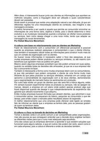 Além disso, é interessante buscar junto aos clientes as informações que apontem as
melhores soluções, como a linguagem deve ser utilizada e quais características
devem ser passadas.
Ainda assim é provável que exista uma adaptação natural a ser efetuada, já que em
diferentes regiões há uma interpretação distinta do conteúdo, das imagens e das
mensagens enviadas.
A melhor ferramenta a ser usada é aquela que permite ao consumidor encontrar as
informações de uma forma clara, objetiva e direta, pois o cliente determina o ritmo
evolutivo e as mudanças necessárias quando a empresa vai ofertar novos produtos
ou serviços, bem como deseja chegar a uma nova mídia, tendo que adaptar as
mensagens às novas ferramentas.
Por Rafael Mauricio Menshhein

A cultura com base no relacionamento com os clientes em Marketing
Fazer do relacionamento com o consumidor um diferencial perceptível é possível
quando as empresas realizam pesquisas e compreendem o que o cliente informa,
mas também é necessário utilizar todas as informações para construir muito mais do
que um contato da organização com os clientes.
Ao buscar novas informações é necessário saber o foco das pesquisas, já que
muitas empresas podem ofertar produtos ou serviços similares, ou até mesmo com
benefícios que agradam mais ao público em geral.
Mesmo assim algumas empresas acreditam que não podem arriscar em suas ações,
quando na verdade todas as decisões são arriscadas, já que se a sua empresa não
faz o concorrente irá fazer.
Também é interessante a forma como muitas empresas lidam com os consumidores,
já que não percebem que podem conquistar o cliente de uma forma muito mais
eficiente do que pelos produtos ou serviços ofertados, entrando em um campo que
aproxima a personalidade da organização com a de seus clientes, demonstrando
que a segmentação de mercado traduz os sentimentos em produção.
Por outro lado existe um grupo de clientes que não será fiel a marca alguma, estes
5% sempre buscam experimentar todos os produtos ou serviços, não se apegam às
marcas, deixam a empresa em um plano onde podem apenas produzir algo que
ficará disponível quando ele desejar e que independentemente da experiência não
garante que utilizará novamente o que adquiriu.
Então muitas empresas buscam fórmulas que atraiam clientes, que adivinhem o que
o consumidor pensa, mas esquecem do básico, perguntar ao consumidor o que ele
deseja, para então culpar o mercado pelos resultados abaixo do esperado.
O melhor relacionamento que uma empresa pode oferecer está ligado ao simples
fato de informar ao cliente que a empresa se lembra dele, pois as pessoas gostam
de quem se lembram delas.
Por Rafael Mauricio Menshhein

A cultura e o foco na tomada de decisões em Marketing
Tomar a decisão certa é um ponto comum a ser compartilhado pelas organizações,
mas são poucas as que conseguem entender que a decisão deve englobar também
as diferentes visões para que o rumo mais adequado seja escolhido.
Uma das coisas que as empresas demoram a aprender é que existem soluções que
funcionam para alguns setores, e que em outros não podem dar certo, assim como é
em cada empresa, pois a cultura é diferente e então as decisões também.


                                                                            810
 