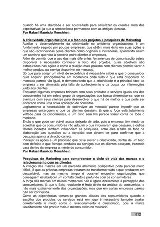 quando há uma liberdade a ser aproveitada para satisfazer os clientes além das
expectativas, já que a concorrência permanece com as antigas técnicas.
Por Rafael Mauricio Menshhein

A criatividade organizacional e o foco dos projetos e pesquisas de Marketing
Auxiliar o desenvolvimento da criatividade no ambiente organizacional é um
fundamento seguido por poucas empresas, que obtêm mais êxito em suas ações e
que são reconhecidas pelos clientes como originais e inovadoras, apontando assim
um caminho que vise à parceria entre clientes e empresas.
Além de permitir que o uso das mais diferentes ferramentas de comunicação esteja
disponível é necessário conhecer o foco dos projetos, quais objetivos são
estruturados nas ações e como a relação mais próxima com clientes permite fazer o
melhor produto ou serviço disponível no mercado.
Só que para atingir um nível de excelência é necessário saber o que o consumidor
quer adquirir, principalmente em momentos onde tudo o que está disponível no
mercado parece tão igual, e demonstrando que a criatividade é a principal face da
empresa a ser eliminada pela falta de conhecimento e da busca por informações
junto aos clientes.
Enquanto algumas empresas brincam com seus produtos e serviços iguais aos dos
concorrentes há um seleto grupo de organizações que busca diferenciar-se, que se
aventura com seus clientes para desenvolver o que há de melhor e que pode ser
encarado como uma nova aplicação de conceitos.
Logicamente a necessidade de sobreviver ao mercado parece impedir que as
empresas enxerguem o que os clientes desejam, já que o foco está totalmente
voltado para os concorrentes, e um ciclo sem fim parece tomar conta de todo o
mercado.
Então o que pode ser viável acaba deixado de lado, pois a empresa tem medo de
acreditar que os consumidores irão adquirir o que informaram que desejam, e outros
fatores indiretos também influenciam as pesquisas, entre eles a falta de foco na
elaboração das questões ou a conexão que devem ter para confirmar que a
pesquisa aponta a direção correta.
Planejar as ações é um processo que deve elevar a criatividade, dentro de um foco
bem definido e que forneça produtos ou serviços que os clientes desejam, trazendo
para dentro da empresa a mente do consumidor.
Por Rafael Mauricio Menshhein

Pesquisas de Marketing para compreender o ciclo de vida das marcas e o
relacionamento com os clientes
A criação das marcas em um mercado altamente competitivo pode parecer muito
difícil, já que as próprias empresas trataram de transformar tudo o que produzem em
descartável, mas ao mesmo tempo é possível encontrar organizações que
conseguem estabelecer um contato direto e profundo com os consumidores.
A força das marcas em muitos momentos não é ligada diretamente à percepção dos
consumidores, já que o êxito resultante é fruto direto da análise do consumidor, e
não mais exclusivamente das organizações, mas que em certas empresas parece
não ser conhecida.
Como as experiências tornam-se grandes aliadas dos consumidores quando a
escolha dos produtos ou serviços está em jogo é necessário também avaliar
corretamente o modo como o relacionamento é direcionado, pois a marca
isoladamente não produz mais o mesmo efeito no mercado.

                                                                            812
 