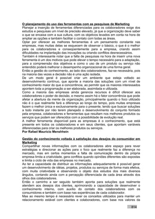 O planejamento do uso das ferramentas com as pesquisas de Marketing
Planejar a inserção de ferramentas diferenciadas para os colaboradores exige dos
estudos e pesquisas um nível de precisão elevado, já que a organização deve saber
o que se encaixa com a sua cultura, com os objetivos levados em conta na hora de
ampliar as opções e também facilitar o contato com todas as áreas.
Optar por oferecer as melhores ferramentas é um pensamento constante nas
empresas, mas muitas delas se esquecem de observar o básico, o que é o melhor
para os colaboradores e conseqüentemente para a empresa, criando assim
dificuldades na implantação das inovações ou criando conflitos desnecessários.
Também é interessante notar que a falta de pesquisas na hora de inserir uma nova
ferramenta é um dos motivos que pode elevar o tempo necessário para a adaptação,
para a compreensão dos objetivos e como o uso de um produto ou serviço não
entendido poderá melhorar o desempenho organizacional de uma forma geral.
Então a gestão do conhecimento, ao lado dos colaboradores, faz-se necessária, pois
na maioria das vezes a decisão não é uma ação isolada.
De um modo geral é possível criar um ambiente que esteja voltado ao
desenvolvimento contínuo, que aponte a maioria das soluções com um nível de
conhecimento maior do que a concorrência, ao permitir que os maiores interessados
apontem toda a programação a ser elaborada, assimilada e utilizada.
Como a maioria das empresas ainda gerencia recursos é difícil oferecer aos
colaboradores o poder de decisão, e mesmo assim há o fator concorrência que pode
afetar a abertura da mente da organização, principalmente quando o foco utilizado
não é o que realmente fará a diferença ao longo do tempo, pois muitas empresas
fazem o melhor única e exclusivamente para o presente, tendo que buscar soluções
a todo instante por não terem planejado o desenvolvimento do conjunto formado
pela empresa, colaboradores e ferramentas que resultam nos melhores produtos ou
serviços que podem ser oferecidos com a possibilidade de evolução real.
A melhor ferramenta disponível para as empresas é o conhecimento, que está
presente em todos os colaboradores e em seus clientes, que apontam variáveis
diferenciadas para criar os melhores produtos ou serviços.
Por Rafael Mauricio Menshhein

Gestão do conhecimento voltada à satisfação dos desejos do consumidor em
Marketing
Compartilhar novas informações com os colaboradores abre espaço para rever
estratégias e direcionar as ações para o foco que realmente faz a diferença no
mercado, mas em certos momentos a falta de comunicação dentro da própria
empresa limita a criatividade, gera conflitos quando opiniões diferentes são expostas
e limita o ciclo de vida das empresas no mercado.
Ao ter a capacidade de distribuir as informações adequadamente é possível gerar
um desenvolvimento de idéias, projetos, produtos ou serviços de forma mais efetiva,
com muita criatividade e observando o objeto dos estudos dos mais diversos
ângulos, contando ainda com a percepção diferenciada de cada área através dos
olhos dos colaboradores.
Então o caminho a ser seguido também aponta para soluções que realmente
atendem aos desejos dos clientes, aprimorando a capacidade de desenvolver o
conhecimento interno, com auxílio do contato dos colaboradores com os
consumidores e também com base nas experiências de cada colaborador.
Mas ao mesmo tempo é necessário rever os conceitos utilizados para manter um
relacionamento estável com clientes e colaboradores, com base nos valores da

                                                                              814
 
