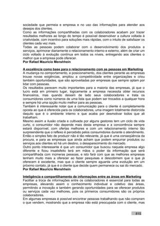 sociedade que permeia e empresa e no uso das informações para atender aos
desejos dos clientes.
Como as informações compartilhadas com os colaboradores acabam por trazer
resultados melhores ao longo do tempo é possível desenvolver a cultura voltada à
criatividade, com incentivo para soluções mais rápidas, com o intuito de satisfazer os
clientes cada vez mais.
Todas as pessoas podem colaborar com o desenvolvimento dos produtos e
serviços, aprimorar diariamente o relacionamento interno e externo, além de criar um
ciclo voltado à evolução contínua em todos os níveis, entregando aos clientes o
melhor que a empresa pode oferecer.
Por Rafael Mauricio Menshhein

A excelência como base para o relacionamento com as pessoas em Marketing
A mudança no comportamento, e posicionamento, dos clientes perante as empresas
trouxe novas exigências, ampliou a competitividade entre organizações e criou
também oportunidades, que são aproveitadas por empresas que sempre optam por
lidar com pessoas.
Os resultados parecem muito importantes para a maioria das empresas, já que o
lucro está em primeiro lugar, logicamente a empresa necessita obter recursos
financeiros, mas quando deixam de lado seus colaboradores e trata os
consumidores como números de uma lista que podem ser trocados a qualquer hora
e sempre há uma opção muito melhor para as pessoas.
Também é interessante notar que a comunicação para o cliente é completamente
oposta ao que é oferecida para os colaboradores, uma imagem totalmente distorcida
daquilo que é o ambiente interno e que acaba por desmotivar todos que ali
trabalham.
Mesmo assim a ilusão criada e cultivada por alguns gestores tem um ciclo de vida
curto, o consumidor não depende mais desta empresa e a concorrência sempre
estará disponível, com ofertas melhores e com um relacionamento interno tão
surpreendente que o reflexo é percebido pelos consumidores durante o atendimento.
Então o simples fato de produzir não é tão relevante, já que é uma conseqüência da
procura, e para as empresas que ainda acham que podem empurrar produtos ou
serviços aos clientes só há um destino, o desaparecimento do mercado.
Outro ponto interessante é que um consumidor que buscou naquela empresa algo
diferente e ficou insatisfeito terá em mãos o poder da informação que será
compartilhada com inúmeras pessoas, e isto fará com que as melhores empresas
tenham muito mais a oferecer ao fazer pesquisas e descobrirem que o que já
oferecem é excelente, mas que o cliente sempre aguarda uma evolução em um
próximo contato, já que é o cliente que decide quem permanece ou sai do mercado.
Por Rafael Mauricio Menshhein

Inteligência e compartilhamento de informações entre as áreas em Marketing
Facilitar a troca de informações entre os colaboradores é essencial para todas as
empresas, elevando assim o conhecimento individual e coletivo das áreas,
permitindo a inovação e também gerando oportunidades para se oferecer produtos
ou serviços cada vez melhores, pois os primeiros consumidores são os próprios
colaboradores.
Em algumas empresas é possível encontrar pessoas trabalhando que não compram
o que vendem, mostrando que a empresa não está preocupada com o cliente, mas


                                                                               815
 