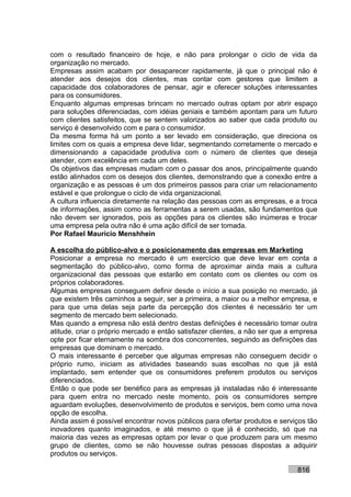 com o resultado financeiro de hoje, e não para prolongar o ciclo de vida da
organização no mercado.
Empresas assim acabam por desaparecer rapidamente, já que o principal não é
atender aos desejos dos clientes, mas contar com gestores que limitem a
capacidade dos colaboradores de pensar, agir e oferecer soluções interessantes
para os consumidores.
Enquanto algumas empresas brincam no mercado outras optam por abrir espaço
para soluções diferenciadas, com idéias geniais e também apontam para um futuro
com clientes satisfeitos, que se sentem valorizados ao saber que cada produto ou
serviço é desenvolvido com e para o consumidor.
Da mesma forma há um ponto a ser levado em consideração, que direciona os
limites com os quais a empresa deve lidar, segmentando corretamente o mercado e
dimensionando a capacidade produtiva com o número de clientes que deseja
atender, com excelência em cada um deles.
Os objetivos das empresas mudam com o passar dos anos, principalmente quando
estão alinhados com os desejos dos clientes, demonstrando que a conexão entre a
organização e as pessoas é um dos primeiros passos para criar um relacionamento
estável e que prolongue o ciclo de vida organizacional.
A cultura influencia diretamente na relação das pessoas com as empresas, e a troca
de informações, assim como as ferramentas a serem usadas, são fundamentos que
não devem ser ignorados, pois as opções para os clientes são inúmeras e trocar
uma empresa pela outra não é uma ação difícil de ser tomada.
Por Rafael Mauricio Menshhein

A escolha do público-alvo e o posicionamento das empresas em Marketing
Posicionar a empresa no mercado é um exercício que deve levar em conta a
segmentação do público-alvo, como forma de aproximar ainda mais a cultura
organizacional das pessoas que estarão em contato com os clientes ou com os
próprios colaboradores.
Algumas empresas conseguem definir desde o início a sua posição no mercado, já
que existem três caminhos a seguir, ser a primeira, a maior ou a melhor empresa, e
para que uma delas seja parte da percepção dos clientes é necessário ter um
segmento de mercado bem selecionado.
Mas quando a empresa não está dentro destas definições é necessário tomar outra
atitude, criar o próprio mercado e então satisfazer clientes, a não ser que a empresa
opte por ficar eternamente na sombra dos concorrentes, seguindo as definições das
empresas que dominam o mercado.
O mais interessante é perceber que algumas empresas não conseguem decidir o
próprio rumo, iniciam as atividades baseando suas escolhas no que já está
implantado, sem entender que os consumidores preferem produtos ou serviços
diferenciados.
Então o que pode ser benéfico para as empresas já instaladas não é interessante
para quem entra no mercado neste momento, pois os consumidores sempre
aguardam evoluções, desenvolvimento de produtos e serviços, bem como uma nova
opção de escolha.
Ainda assim é possível encontrar novos públicos para ofertar produtos e serviços tão
inovadores quanto imaginados, e até mesmo o que já é conhecido, só que na
maioria das vezes as empresas optam por levar o que produzem para um mesmo
grupo de clientes, como se não houvesse outras pessoas dispostas a adquirir
produtos ou serviços.

                                                                              816
 