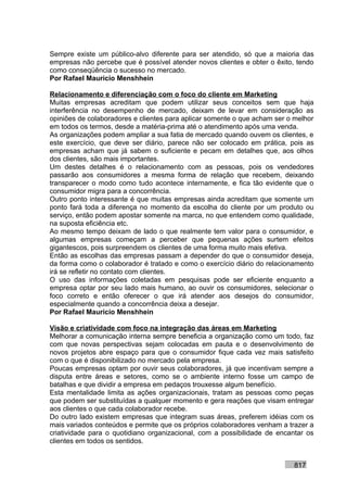 Sempre existe um público-alvo diferente para ser atendido, só que a maioria das
empresas não percebe que é possível atender novos clientes e obter o êxito, tendo
como conseqüência o sucesso no mercado.
Por Rafael Mauricio Menshhein

Relacionamento e diferenciação com o foco do cliente em Marketing
Muitas empresas acreditam que podem utilizar seus conceitos sem que haja
interferência no desempenho de mercado, deixam de levar em consideração as
opiniões de colaboradores e clientes para aplicar somente o que acham ser o melhor
em todos os termos, desde a matéria-prima até o atendimento após uma venda.
As organizações podem ampliar a sua fatia de mercado quando ouvem os clientes, e
este exercício, que deve ser diário, parece não ser colocado em prática, pois as
empresas acham que já sabem o suficiente e pecam em detalhes que, aos olhos
dos clientes, são mais importantes.
Um destes detalhes é o relacionamento com as pessoas, pois os vendedores
passarão aos consumidores a mesma forma de relação que recebem, deixando
transparecer o modo como tudo acontece internamente, e fica tão evidente que o
consumidor migra para a concorrência.
Outro ponto interessante é que muitas empresas ainda acreditam que somente um
ponto fará toda a diferença no momento da escolha do cliente por um produto ou
serviço, então podem apostar somente na marca, no que entendem como qualidade,
na suposta eficiência etc.
Ao mesmo tempo deixam de lado o que realmente tem valor para o consumidor, e
algumas empresas começam a perceber que pequenas ações surtem efeitos
gigantescos, pois surpreendem os clientes de uma forma muito mais efetiva.
Então as escolhas das empresas passam a depender do que o consumidor deseja,
da forma como o colaborador é tratado e como o exercício diário do relacionamento
irá se refletir no contato com clientes.
O uso das informações coletadas em pesquisas pode ser eficiente enquanto a
empresa optar por seu lado mais humano, ao ouvir os consumidores, selecionar o
foco correto e então oferecer o que irá atender aos desejos do consumidor,
especialmente quando a concorrência deixa a desejar.
Por Rafael Mauricio Menshhein

Visão e criatividade com foco na integração das áreas em Marketing
Melhorar a comunicação interna sempre beneficia a organização como um todo, faz
com que novas perspectivas sejam colocadas em pauta e o desenvolvimento de
novos projetos abre espaço para que o consumidor fique cada vez mais satisfeito
com o que é disponibilizado no mercado pela empresa.
Poucas empresas optam por ouvir seus colaboradores, já que incentivam sempre a
disputa entre áreas e setores, como se o ambiente interno fosse um campo de
batalhas e que dividir a empresa em pedaços trouxesse algum benefício.
Esta mentalidade limita as ações organizacionais, tratam as pessoas como peças
que podem ser substituídas a qualquer momento e gera reações que visam entregar
aos clientes o que cada colaborador recebe.
Do outro lado existem empresas que integram suas áreas, preferem idéias com os
mais variados conteúdos e permite que os próprios colaboradores venham a trazer a
criatividade para o quotidiano organizacional, com a possibilidade de encantar os
clientes em todos os sentidos.


                                                                           817
 