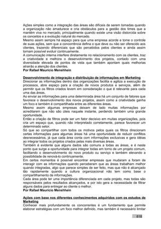 Ações simples como a integração das áreas são difíceis de serem tomadas quando
a organização não amadurece e cria obstáculos para a gestão dos times que a
mantêm viva no mercado, principalmente quando existe uma visão distorcida sobre
os conceitos e a evolução natural do mercado.
Mesmo assim sempre há espaço para que uma empresa acorde e tome o controle
de suas ações, sem que a concorrência defina o que deve ou não ser oferecido aos
clientes, trazendo diferenciais que são percebidos pelos clientes e ainda assim
tornam possível evoluir continuamente.
A comunicação interna interfere diretamente no relacionamento com os clientes, traz
a criatividade e melhora o desenvolvimento dos projetos, contado com uma
diversidade elevada de pontos de vista que também apontam quais melhorias
atrairão a atenção dos clientes.
Por Rafael Mauricio Menshhein

Desenvolvimento de integração e distribuição de informações em Marketing
Direcionar as informações dentro das organizações facilita e agiliza a execução de
processos, abre espaço para a criação de novos produtos e serviços, além de
permitir que os filtros criados levem em consideração o que é relevante para cada
uma das áreas.
Ao enviar as informações para uma determinada área há um conjunto de fatores que
favorece o desenvolvimento dos novos projetos, assim como a criatividade ganha
um foco e também é compartilhada entre as diferentes áreas.
Mesmo assim algumas empresas deixam de lado muitas informações por
acreditarem que não são úteis naquele instante, perdendo também uma grande
oportunidade.
Então a criação de filtros pode ser um fator decisivo em muitas organizações, pois
cria um espaço que, quando não interpretado corretamente, parece favorecer um
determinado setor.
Só que ao compartilhar com todos os motivos pelos quais os filtros direcionam
certas informações para algumas áreas há uma oportunidade de reduzir conflitos
desnecessários, já que cada área conta com informações exclusivas e gera idéias
ao integrar todos os projetos criados pelas mais diversas áreas.
Também é evidente que alguns dados são comuns a todas as áreas, e é neste
ponto que surge a oportunidade para integrar todas em torno de um projeto comum,
facilitando o desenvolvimento do novo produto ou serviço e também elevando a
possibilidade de renová-lo continuamente.
Em certos momentos é possível encontrar empresas que mudaram a foram de
interagir com as informações quando perceberam que as áreas trabalham melhor
quando integradas, algo que parece simples de ser feito, mas que não é alcançado
tão rapidamente quando a cultura organizacional não tem como base o
compartilhamento de informações.
Cada área pode ter uma importância diferenciada em cada projeto, mas todas são
responsáveis pelos resultados alcançados, e por isto gera a necessidade de filtrar
alguns dados para entregar ao cliente o melhor.
Por Rafael Mauricio Menshhein

Ações com base nos diferentes conhecimentos adquiridos com os estudos de
Marketing
Conhecer mais profundamente os concorrentes é um fundamento que permite
elaborar estratégias com um foco melhor definido, mas também é necessário limitar

                                                                            818
 