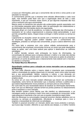 a busca por informações, para que o concorrente não se torne o único ponto a ser
estudado no mercado.
O conhecimento permite que a empresa tome atitudes diferenciadas a cada nova
ação, mas também pode fazer com que a organização deixe de lado o mais
importante, e que por inúmeras vezes ocorre, já que algumas empresas dão foco
único e exclusivo aos seus concorrentes.
Mesmo assim os benefícios dos estudos são evidenciados quando associados com
as informações passadas pelos clientes, além da participação dos colaboradores e
da distribuição das informações dentro da organização.
Mas para atingir um nível de excelência, na coleta e distribuição das informações, é
necessário ter na cultura organizacional a presença desta personalidade, a qual
permite compartilhar dados, integrar áreas e entregar o melhor produto ou serviço ao
mercado.
Logicamente as situações variam de acordo com o momento em que as empresas
se encontram, algumas podem preferir trabalhar sem o conhecimento das
estratégias, produtos ou serviços dos concorrentes, já que a cultura determina suas
ações.
Por outro lado a empresa com uma cultura voltada exclusivamente para o
conhecimento das empresas concorrentes torna-se um ponto que pode desequilibra
todas as ações, sem uma base estável para aplicar e desenvolver as melhores
estratégias.
A melhor decisão sempre está embasada na busca de informações, na
concentração de esforços para a empresa oferecer o melhor e na visão dos clientes
sobre o que é ofertado, criando assim uma base inicial para as ações do presente e
permitindo um ponto de partida para o relacionamento mais estável com o mercado,
os clientes e a empresa.
Por Rafael Mauricio Menshhein

Aprendizado contínuo para a atuação em novos mercados com as pesquisas
de Marketing
Ter uma visão diferente sobre o mesmo objeto é importante para compreender
melhor a diversidade de opções disponíveis no mercado, assim como cada mercado
tem a sua personalidade, hábitos, costumes e cultura, o que demanda um
aprendizado contínuo para a gestão de ações futuras, bem como na execução dos
projetos atuais.
Ao entrar em um novo mercado existem diferenças que devem ser conhecidas e
respeitadas, como forma de demonstrar que a empresa conhece o público-alvo e
que estará disponibilizando novos produtos ou serviços para os consumidores.
Por outro lado há uma necessidade básica de atualizar as informações diariamente,
fazer com que as diferenças culturais tornem-se pontos positivos no relacionamento
entre a empresa e o novo mercado.
Mas também existem outros fatores que irão interferir no relacionamento, e as
mensagens serão as primeiras a medir como será a aceitação do consumidor, então
cada pesquisa é importante e faz com que os ajustes necessários sejam feitos.
Além de diferenças na comunicação é possível encontrar clientes satisfeitos com os
produtos ou serviços já estabelecidos, dificultando a mudança para o novo e
exigindo a necessidade de reformular as estratégias.
Também é possível encontrar um mercado aberto aos novos produtos e serviços,
que busca algo inovador, diferente ou que atenda aos desejos, e a melhor maneira


                                                                             819
 