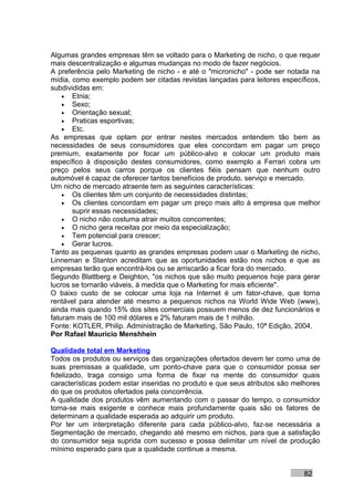 Algumas grandes empresas têm se voltado para o Marketing de nicho, o que requer
mais descentralização e algumas mudanças no modo de fazer negócios.
A preferência pelo Marketing de nicho - e até o "micronicho" - pode ser notada na
mídia, como exemplo podem ser citadas revistas lançadas para leitores específicos,
subdivididas em:
    • Etnia;
    • Sexo;
    • Orientação sexual;
    • Praticas esportivas;
    • Etc.
As empresas que optam por entrar nestes mercados entendem tão bem as
necessidades de seus consumidores que eles concordam em pagar um preço
premium, exatamente por focar um público-alvo e colocar um produto mais
específico à disposição destes consumidores, como exemplo a Ferrari cobra um
preço pelos seus carros porque os clientes fiéis pensam que nenhum outro
automóvel é capaz de oferecer tantos benefícios de produto, serviço e mercado.
Um nicho de mercado atraente tem as seguintes características:
    • Os clientes têm um conjunto de necessidades distintas;
    • Os clientes concordam em pagar um preço mais alto à empresa que melhor
       suprir essas necessidades;
    • O nicho não costuma atrair muitos concorrentes;
    • O nicho gera receitas por meio da especialização;
    • Tem potencial para crescer;
    • Gerar lucros.
Tanto as pequenas quanto as grandes empresas podem usar o Marketing de nicho,
Linneman e Stanton acreditam que as oportunidades estão nos nichos e que as
empresas terão que encontrá-los ou se arriscarão a ficar fora do mercado.
Segundo Blattberg e Deighton, "os nichos que são muito pequenos hoje para gerar
lucros se tornarão viáveis, à medida que o Marketing for mais eficiente".
O baixo custo de se colocar uma loja na Internet é um fator-chave, que torna
rentável para atender até mesmo a pequenos nichos na World Wide Web (www),
ainda mais quando 15% dos sites comerciais possuem menos de dez funcionários e
faturam mais de 100 mil dólares e 2% faturam mais de 1 milhão.
Fonte: KOTLER, Philip. Administração de Marketing, São Paulo, 10ª Edição, 2004.
Por Rafael Mauricio Menshhein

Qualidade total em Marketing
Todos os produtos ou serviços das organizações ofertados devem ter como uma de
suas premissas a qualidade, um ponto-chave para que o consumidor possa ser
fidelizado, traga consigo uma forma de fixar na mente do consumidor quais
características podem estar inseridas no produto e que seus atributos são melhores
do que os produtos ofertados pela concorrência.
A qualidade dos produtos vêm aumentando com o passar do tempo, o consumidor
torna-se mais exigente e conhece mais profundamente quais são os fatores de
determinam a qualidade esperada ao adquirir um produto.
Por ter um interpretação diferente para cada público-alvo, faz-se necessária a
Segmentação de mercado, chegando até mesmo em nichos, para que a satisfação
do consumidor seja suprida com sucesso e possa delimitar um nível de produção
mínimo esperado para que a qualidade continue a mesma.


                                                                             82
 