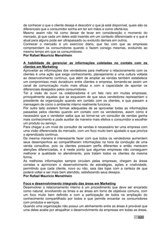 de conhecer o que o cliente deseja é descobrir o que já está disponível, quais são os
diferenciais que o consumidor sonha em ter em mãos e como ofertá-los.
Mesmo assim não há como deixar de levar em consideração o momento do
mercado, já que cada um deles está inserido em um contexto diferenciado e o que é
atual para alguns pode ser ultrapassado ou evoluído demais em outros.
Conhecer o mercado é um exercício diário, que faz com que as empresas
compreendam os consumidores quando o fazem consigo mesmas, evoluindo ao
mesmo tempo em que os consumidores.
Por Rafael Mauricio Menshhein

A habilidade de gerenciar as informações coletadas no contato com os
clientes em Marketing
Aproveitar as informações dos vendedores para melhorar o relacionamento com os
clientes é uma ação que exige conhecimento, planejamento e uma cultura voltada
ao desenvolvimento contínuo, que além de ampliar as vendas também estabelece
um compromisso mais duradouro entre clientes e empresa, tornando-se assim um
canal de comunicação muito mais eficaz e com a capacidade de apontar os
diferenciais desejados pelos consumidores.
Ter a visão de ouvir os colaboradores é um fato raro em muitas empresas,
principalmente aquelas que se esquecem de que seus vendedores representam o
presidente da organização quando em contato com os clientes, e que passam a
mensagem de como o ambiente interno realmente funciona.
Por outro lado existem formas adequadas de se aproveitar todas as informações
passadas pelos clientes quando em contato com os vendedores, assim como é
necessário que o vendedor saiba que ao tornar-se um consultor de vendas ganha
mais conhecimento e pode auxiliar de maneira mais efetiva o consumidor a escolher
um produto ou serviço.
Para chegar a um nível de consultor de vendas é necessário ter uma empresa com
uma visão diferenciada do mercado, com um foco muito bem ajustado e que prioriza
o aprendizado contínuo.
Da mesma maneira é interessante fazer com que todos os vendedores aumentem
seus desempenhos ao compartilharem informações na hora da condução de uma
venda consultiva, pois os clientes possuem perfis diferentes e então merecem
atenções diferenciadas, e é neste ponto que algumas empresas não conseguem
melhorar a qualidade no atendimento, pois tratam todos os clientes da mesma
forma.
As melhores informações sempre circulam pelas empresas, chegam às áreas
corretas e aprimoram o desenvolvimento de estratégias, ações e criatividade,
permitindo que cada cliente, novo ou não, saia das lojas com a certeza de que
poderá voltar e ser mais bem atendido, satisfazendo seus desejos.
Por Rafael Mauricio Menshhein

Foco e desenvolvimento integrado das áreas em Marketing
Desenvolver o relacionamento interno é um procedimento que deve ser encarado
como natural, envolvendo os times e as áreas em torno de objetivos comuns, com
um foco muito bem definido e com a participação de todos na ampliação do
conhecimento compartilhado por todos e que permite encantar os consumidores
com produtos e serviços.
Quando uma organização não possui um alinhamento entre as áreas é provável que
uma delas acabe por atrapalhar o desenvolvimento da empresas em todas as áreas,

                                                                              820
 